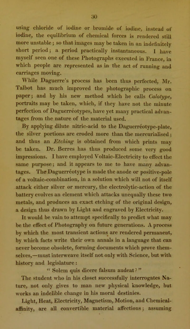 using chloride of iodine or bromide of iodine, instead of iodine, the equilibrium of chemical forces is rendered still more unstable; so that images may be taken in an indefinitely short period; a period practically instantaneous. I have myself seen one of these Photographs executed in France, in which people arc represented as in the act of running and carriages moving. While Daguerre’s process has been thus perfected, Mr. Talbot has much improved the photographic process on paper; and by his new method which he calls Calotype, portraits may be taken, which, if they have not the minute perfection of Daguerreotypes, have yet many practical advan- tages from the nature of the material used. By applying dilute nitric-acid to the Daguerreotype-plate, the silver portions are eroded more than the mercurialised; and thus an Etching is obtained from which prints may be taken. Dr. Berres has thus produced some very good impressions. I have employed Voltaic-Electricity to etfect the same purpose; and it appears to me to have many advan- tages. The Daguerreotype is made the anode or positive-pole of a voltaic-combination, in a solution which will not of itself attack either silver or mercury, the elcctrolytic-action of the battery evolves an element which attacks unequally these two metals, and produces an exact etching of the original design, a design tlius drawn by Light and engraved by Electricity. It would be vain to attempt specifically to predict what may be the effect of Photography on future generations. A process by whhdi the most transient actions are rendered permanent, by which facts write their own annals in a language that can never become obsolete, forming documents which prove them- selves,—must interweave itself not only with Science, but with historj' and legislature: “ Solem quis dicere falsum audeat ? ” The student who in his closet successfully interrogates Na- ture, not only gives to man new physical knowledge, but works an indelible change in liis moral destinies. Light, Heat, Electricity, Magnetism, Motion, and Chemical- affinity, are all convertible material affections; assuming