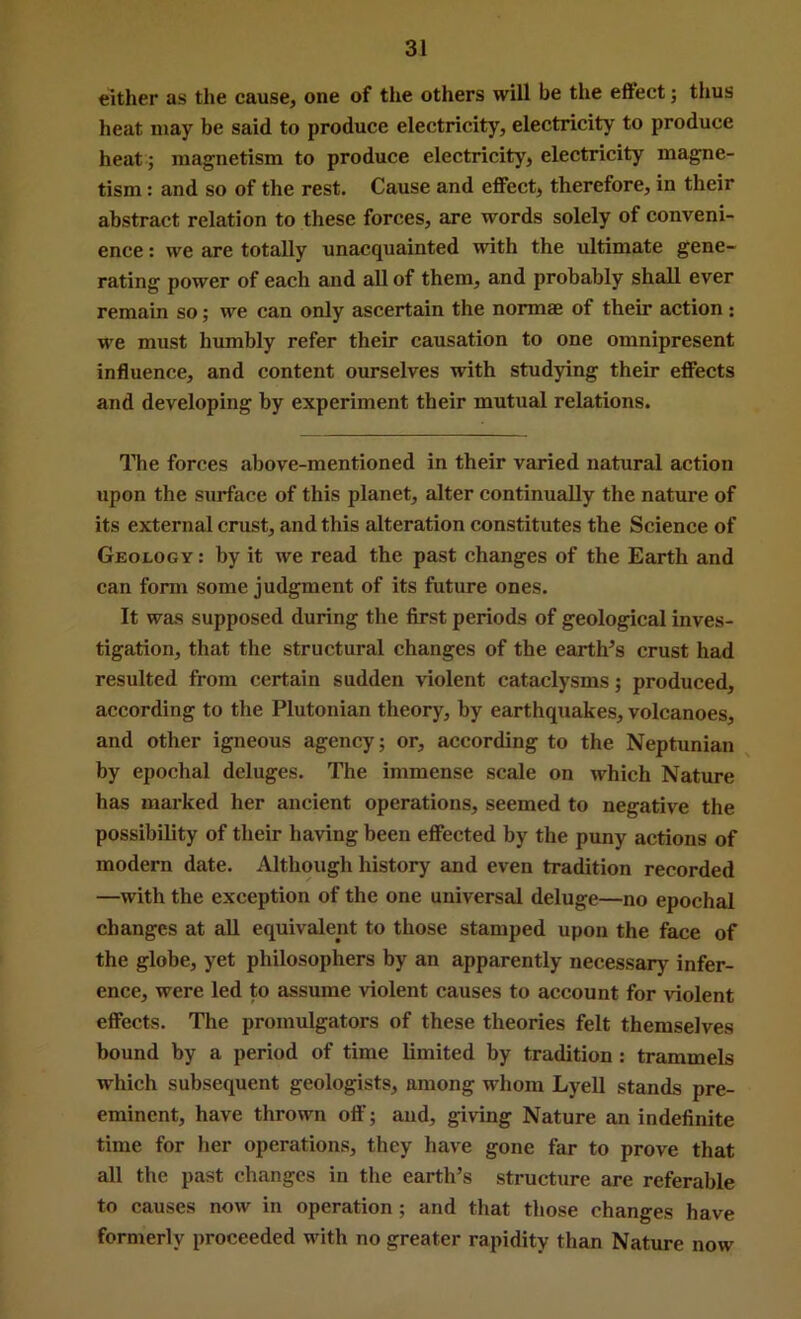 either as the cause, one of the others will be the effect; thus heat may be said to produce electricity, electricity to produce heat; magnetism to produce electricity, electricity magne- tism : and so of the rest. Cause and effect, therefore, in their abstract relation to these forces, are words solely of conveni- ence : we are totally unacquainted with the ultimate gene- rating power of each and all of them, and probably shall ever remain so; we can only ascertain the normae of their action : we must humbly refer their causation to one omnipresent influence, and content ourselves with studying their effects and developing by experiment their mutual relations. The forces above-mentioned in their varied natural action upon the surface of this planet, alter continually the nature of its external crust, and this alteration constitutes the Science of Geology : by it we read the past changes of the Earth and can form some judgment of its future ones. It was supposed during the first periods of geological inves- tigation, that the structural changes of the earth’s crust had resulted from certain sudden violent cataclysms; produced, according to the Plutonian theory, by earthquakes, volcanoes, and other igneous agency; or, according to the Neptunian by epochal deluges. The immense scale on which Nature has marked her ancient operations, seemed to negative the possibility of their having been effected by the puny actions of modern date. Although history and even tradition recorded —with the exception of the one universal deluge—no epochal changes at aU equivalent to those stamped upon the face of the globe, yet philosophers by an apparently necessary infer- ence, were led to assume violent causes to account for violent effects. The promulgators of these theories felt themselves bound by a period of time limited by tradition: trammels which subsequent geologists, among whom Lyell stands pre- eminent, have thrown ott’; and, giving Nature an indefinite time for her operations, they have gone far to prove that all the past changes in the earth’s structure are referable to causes now in operation; and that those changes have formerly proceeded with no greater rapidity than Nature now