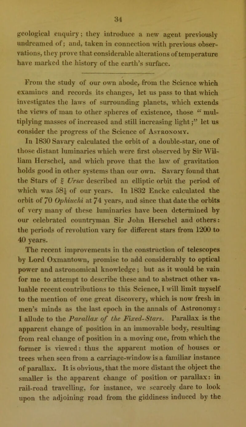 geolog;ical ei»quiry; tliey introduce a new agent previously undreamed of; and, taken in connection with previous obser- vations, they prove that considerable alterations of temperature have marked the history of the earth’s surface. From the study of our own abode, from the Science which examines and records its changes, let us pass to that which investigates the laws of surrounding planets, which extends the views of man to other spheres of existence, those “ mul- tiplying masses of increased and still increasing lightlet us consider the progress of the Science of Astronomy. In 1830 Savary calculated the orbit of a double-star, one of those distant luminaries which were first observed by Sir Wil- liam Herschel, and which prove that the law of gravitation holds good in other systems than our own. Savarj' found that the Stars of f Urscc described an elliptic orbit the period of which was 58| of our years. In 1832 Enckc calculated the orbit of 70 Ophiuchi at 74 years, and since that date the orbits of very many of these luminaries have been determined by our celebrated countryman Sir John Herschel and others: the periods of revolution vary for different stars from 1200 to 40 years. The recent improvements in the construction of telescopes by Lord Oxmantown, promise to add considerably to optical power and astronomical knowledge; but as it would be vain for me to attemjit to describe these and to abstract other va- luable recent contributions to tins Science, I uill limit myself to the mention of one great discovery, whicli is now fresh in men’s minds as the last epoch in the annals of Astronomy: I allude to the Parallax of the Fixed-Stars. Parallax is the apparent change of position in an immovable body, resulting from real change of position in a moving one, from which the former is viewed: thus the apparent motion of houses or trees when seen from a carriage-window is a familiar instance of parallax. It is obvious, that the more distant the object the smaller is the apparent change of position or parallax: in rail-road travelling, for instance, we scarcely dare to look upon the adjoining road from the giddiness induced by the