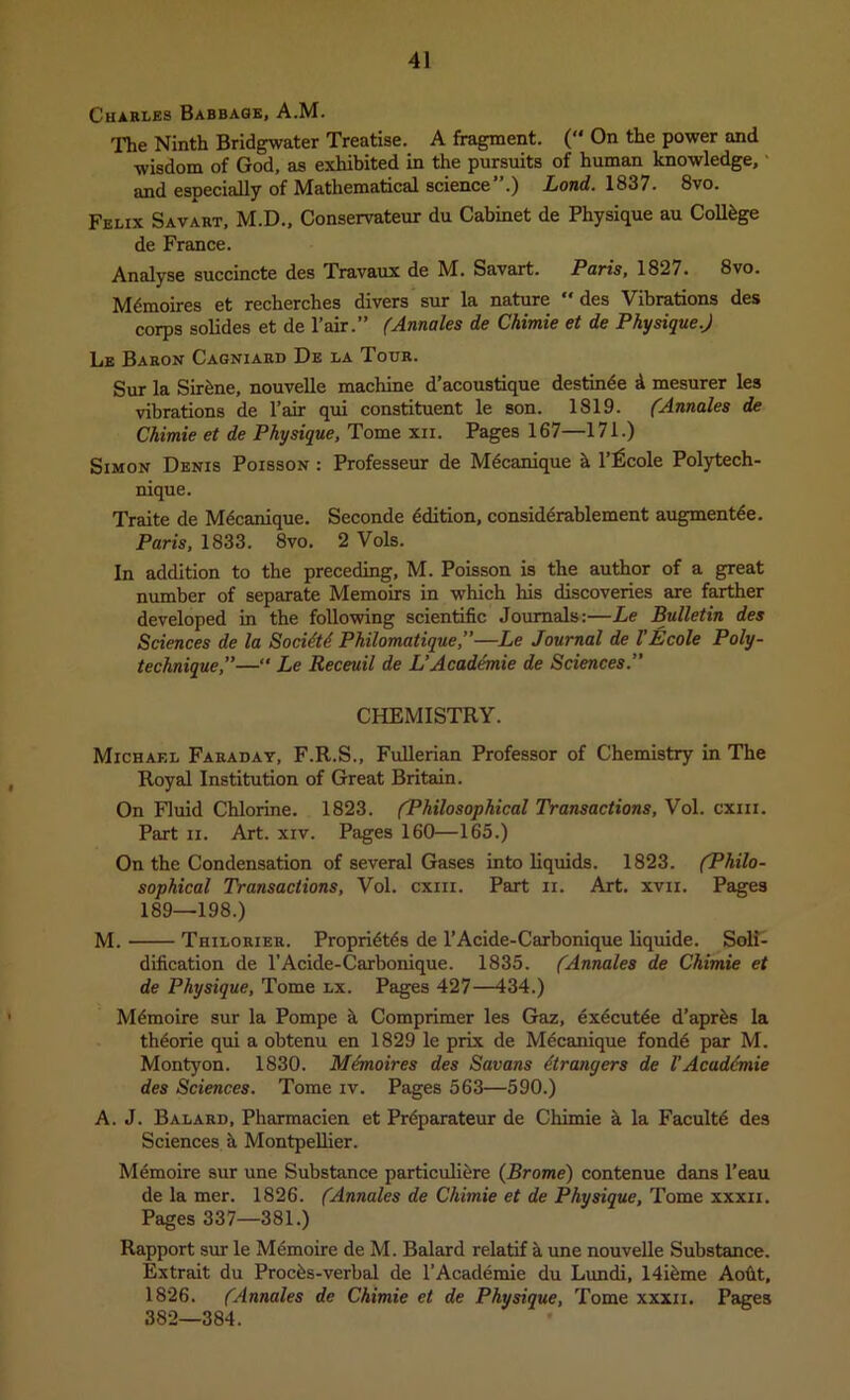 Charles Babbage, A.M. The Ninth Bridgwater Treatise. A fragment. ( On the power and wisdom of God, as exhibited in the pursuits of human knowledge,' and especially of Mathematical science”.) Lond. 1837. 8vo. Felix Savart, M.D., Conservateur du Cabinet de Physique au College de France. Analyse succincte des Travaux de M. Savart. Paris, 1827. 8vo. M^moires et recherches divers sur la nature “ des Vibrations des corps solides et de Pair.” (Annales de Chimie et de Physique.J Le Baron Cagniard De la Tour. Sur la Sirfene, nouvelle machine d’acoustique destinde d mesurer les vibrations de Pair qui constituent le son. 1819. (Annales de Chimie et de Physique, Tome xii. Pages 167—171.) Simon Denis Poisson : Professeur de Mdcanique k P^cole Polytech- nique. Traite de M^canique. Seconde Edition, consid^rablement augmentde. Paris, 1833. 8vo. 2 Vols. In addition to the preceding, M. Poisson is the author of a great number of separate Memoirs in which his discoveries are farther developed in the following scientific Journals:—Le Bulletin des Sciences de la Soci^td Philomatique,”—Le Journal de VEcole Poly- technique,”—*' Le Receuil de L’Acaddmie de Sciences.” CHEMISTRY. Michael Faraday, F.R.S., Fullerian Professor of Chemistry in The Royal Institution of Great Britain. On Fluid Chlorine. 1823. (Philosophical Transactions, Vol. cxiii. Part II. Art. xiv. Pages 160—165.) On the Condensation of several Gases into liquids. 1823. (Philo- sophical Transactions, Vol. cxiii. Part ii. Art. xvii. Pages 189—198.) M. Thilorier. Propri4t^s de PAcide-Carbonique liquide. Soli- dification de PAcide-Carbonique. 1835. (Annales de Chimie et de Physique, Tome lx. Pages 427—434.) M^moire sur la Pompe k Comprimer les Gaz, exdcut^e d’apr^s la th^orie qui a obtenu en 1829 le prix de Mecanique fond6 par M. Montyon. 1830. Mdmoires des Savans dtrangers de VAcaddmie des Sciences. Tome iv. Pages 563—590.) A. J. Balard, Pharmacien et Pr^parateur de Chimie k la Facultd des Sciences d Montpellier. Memoire sur une Substance particulidre (Brome) contenue dans Peau de la mer. 1826. (Annales de Chimie et de Physique, Tome xxxii. Pages 337—381.) Rapport sur le Mdmoire de M. Balard relatif k une nouvelle Substance. Extrait du Procds-verbal de PAcademie du Lundi, 14idme Aofit, 1826. (Annales de Chimie et de Physique, Tome xxxii. Pages 382—384.