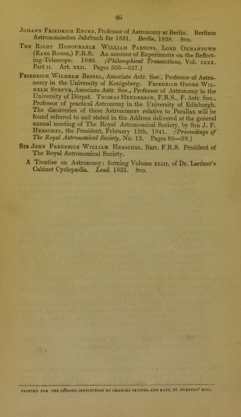 Johann Fhiedrich Encke, Professor of Astronomy at Berlin. Berliner Astronomisches Jahrbucli fiir 1831, Berlin, 1828. 8vo. The Right Honourable William Parsons, Lord Oxmantown (Earl Rosse,) F.R.S. An account of Experiments on the Reflect- ing-Telescope. 1840. ('Philosophical Transactions, Vol. cxxx. Part II. Art. xxii. Pages 503—527.) Friedrich Wilhelm Bessel, Associate Astr. Soc., Professor of Astro- nomy in the University of Konigsherg. Friedrich Georg Wil- helm Struve, Associate Astr. Soc., Professor of Astronomy in the University of Dorpat. Thomas Henderson, F.R.S,, F. Astr. Soc., Professor of practical Astronomy in the University of Edinburgh. The discoveries of these Astronomers relative to Parallax will be found referred to and stated in the Address delivered at the general annual meeting of The Royal Astronomical Society, by Sir J. F. Herschel, the President, February 12th, 1841. ('Proceedings of The Royal Astronomical Society, No. 12. Pages 89—98.) Sir John Frederick William Herschel, Bart. F.R.S. President of The Royal Astronomical Society. A Treatise on Astronomy: forming Volume xliii. of Dr. Lardner's Cabinet Cyclopaedia, iond. 1835. 8vo. PRIKTID FOR THK INSTITUTION BY CflARI.BS SRIPPBR AKP BAST, 8T. DUNSTAN* HILL.