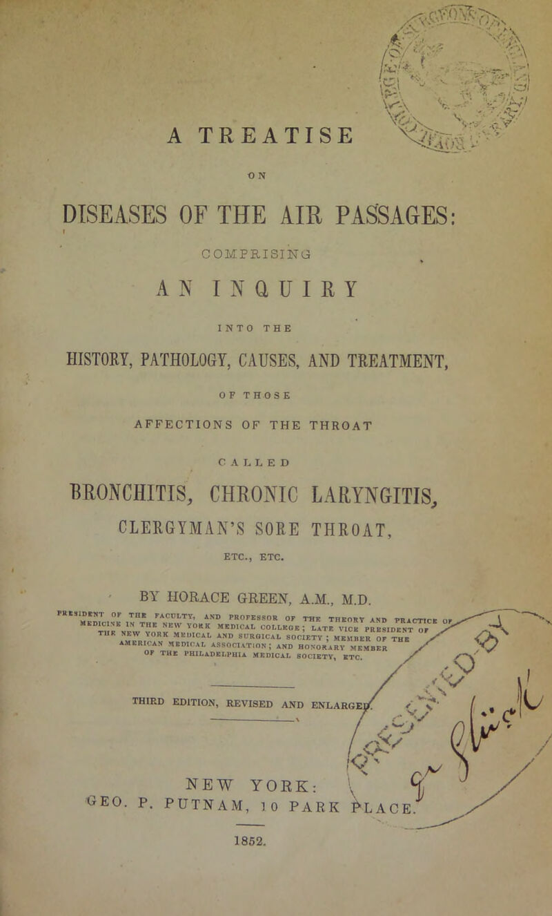 A TREATISE O N DISEASES OF THE AIR PASSAGES: I COMPmSING « AN I N a U I R Y INTO THE HISTORY, PATHOLOGY, CAUSES, AND TREATMENT, OF THOSE AFFECTIONS OF THE THROAT CALLED BRONCHITIS, CHRONIC LARYNGITIS, CLERGYMAN’S SORE THROAT, ETC., ETC. BY HORACE GREEN, A.M., M.D. PUtSlDMT OP Tat PACULTY, AND PROFESSOR OP THE THEORY AND PRACTICE mkdicinb in the new yokk medical college; late vice president or AMERICAN MEDKAL ASSOCIATION; AND HONORARY MEMBER OF THE PHILADELPHIA MEDICAL SOCIETY, BTC. THIRD EDlTIOiN, REVISED AND ENLARGEI^ NEW YORK: CEO. P, PUTNAM, 10 PARK ^LACE t. 1862.