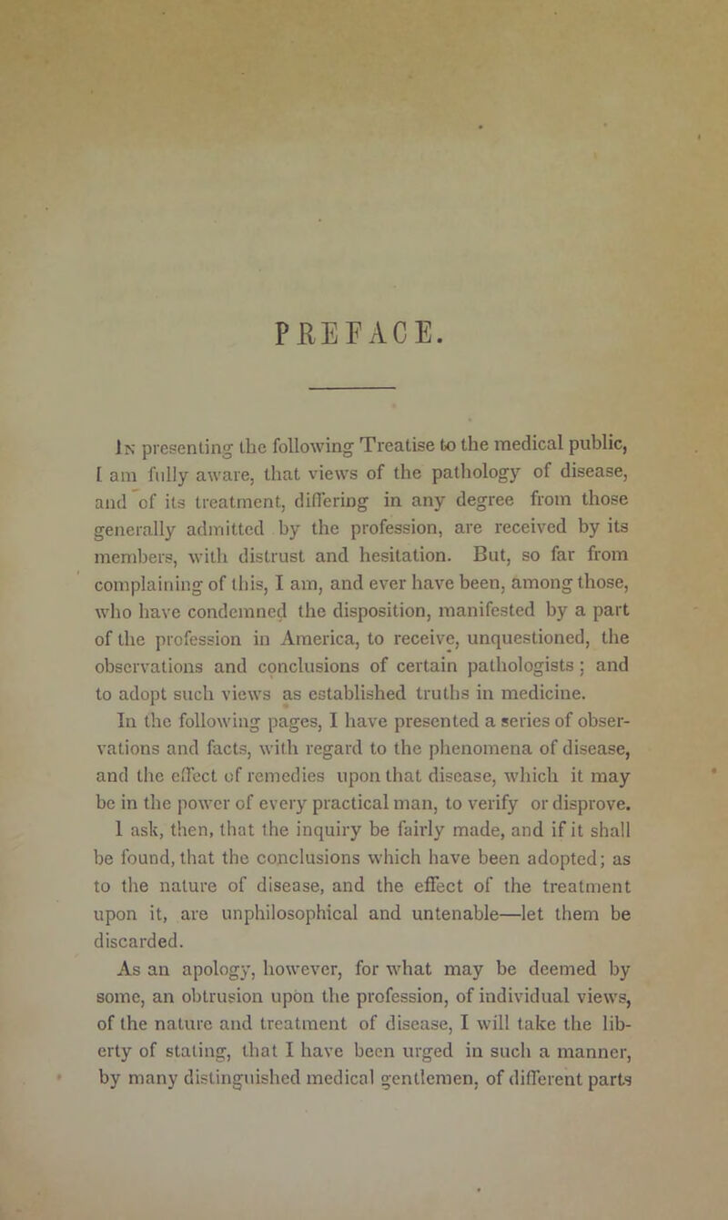 PHEPACE. In presenting the following Treatise to the medical public, I am fully aware, that views of the pathology of disease, and of its treatment, differing in any degree from those generally admitted by the profession, are received by its members, with distrust and hesitation. But, so far from complaining of tliis, I am, and ever have been, among those, who have condemned the disposition, manifested by a part of the profession in America, to receive, unquestioned, the observations and cpnclusions of certain pathologists; and to adopt such views as established truths in medicine. In the following pages, I have presented a series of obser- vations and facts, with regard to the phenomena of disease, and the effect of remedies upon that disease, which it may be in the power of every practical man, to verify or disprove. 1 ask, then, that the inquiry be fairly made, and if it shall be found, that the conclusions which have been adopted; as to the nature of disease, and the effect of the treatment upon it, are unphilosophical and untenable—let them be discarded. As an apology, however, for what may be deemed by some, an obtrusion upon the profession, of individual views, of the nature and treatment of disease, I will take the lib- erty of stating, that I have been urged in such a manner, by many distinguished medical gentlemen, of different parts