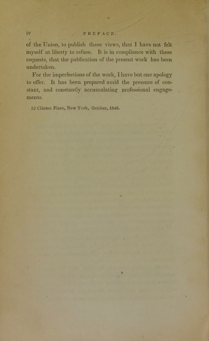 of the Union, to publish these views, that I have not felt myself at liberty to refuse. It is in compliance with these requests, that the publication of the present work has been undertaken. For the imperfections of the work, I have but one apology to olTer. It has been prepared amid the pressure of con- stant, and constantly accumulating professional engage- . ments. 12 Clinton Place, New York, October, 1846. i i 1 I