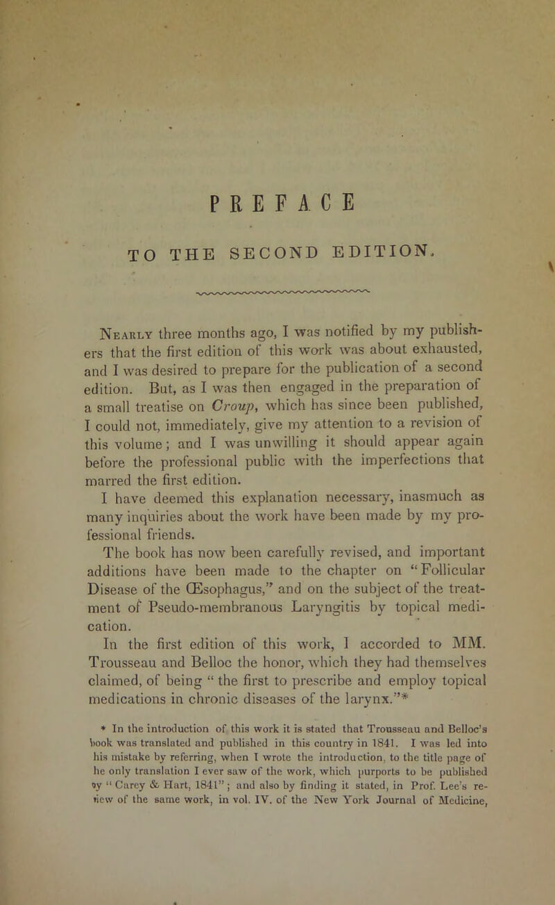 TO THE SECOND EDITION* Nearly three months ago, I was notified by my publish- ers that the first edition ot this work was about exhausted, and I was desired to prepare for the publication of a second edition. But, as I was then engaged in the preparation of a small treatise on Croup, which has since been published, I could not, immediately, give my attention to a revision of this volume; and I was unwilling it should appear again before the professional public with the imperfections that marred the first edition. I have deemed this explanation necessary, inasmuch as many inquiries about the work have been made by my pro- fessional friends. The book has now been carefully revised, and important additions have been made to the chapter on “Follicular Disease of the (Esophagus,’' and on the subject of the treat- ment of Pseudo-membranous Laryngitis by topical medi- cation. In the first edition of this work, 1 accorded to MM. Trousseau and Belloc the honor, which they had themselves claimed, of being “ the first to prescribe and employ topical medications in chronic diseases of the larynx.”* * In the introduction of this work it is stated that Trousseau and Belloc’s hook was translated and published in this country in 1841. I w’as led into his mistake by referring, when I wrote the introduction, to the title page of he only translation I ever saw of the work, which purports to be published oy “ Carey &■ Hart, 1841”; and also by finding it stated, in Prof. Lee’s re-