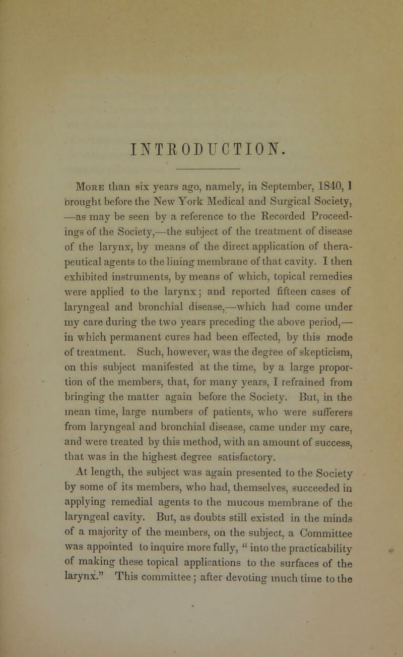INTKODUCTION. More than six years ago, namely, in September, 1840, 1 brought before the New York Medical and Surgical Society, —as may be seen by a reference to the Recorded Proceed- ings of the Society,—the subject of the treatment of disease of the larynx, by means of the direct application of thera- peutical agents to the lining membrane of that cavity. I then exhibited instruments, by means of which, topical remedies were applied to the larynx; and reported fifteen cases of laryngeal and bronchial disease,;—which had come under my care during the two years preceding the above period,— in which permanent cures had been effected, by this mode of treatment. Such, however, was the degree of skepticism, on this subject manifested at the time, by a large propor- tion of the members, that, for many years, I refrained from bringing the matter again before the Society. But, in the mean time, large numbers of patients, who were sufferers from laryngeal and bronchial disease, came under my care, and were treated by this method, with an amount of success, that was in the highest degree satisfactory. At length, the subject was again presented to the Society by some of its members, who had, themselves, succeeded in applying remedial agents to the mucous membrane of the laryngeal cavity. But, as doubts still existed in the minds of a majority of the members, on the subject, a Committee was appointed to inquire more fully, “ into the practicability of making these topical applications to the surfaces of the larynx.” This committee ; after devoting much time to the