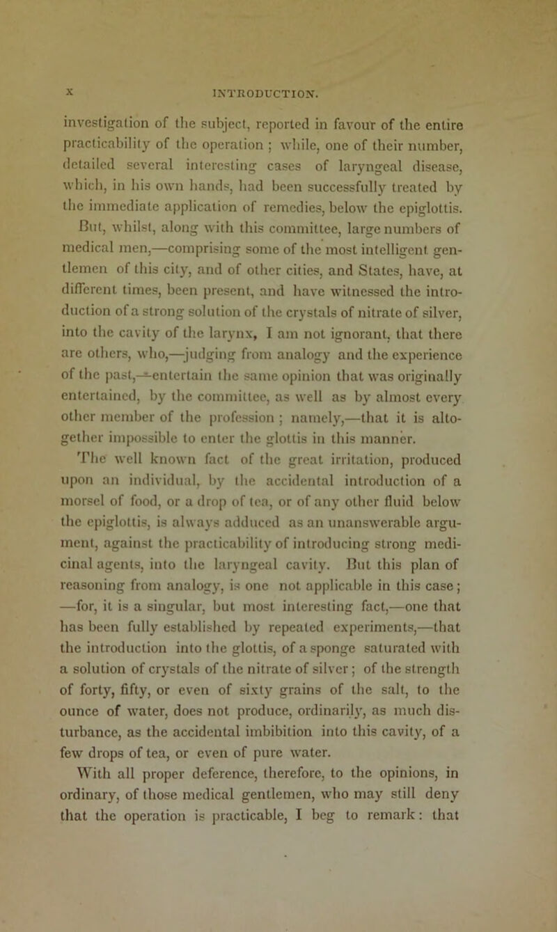 investigalion of the subject, reported in favour of the entire practicability of the operation ; wiiile, one of their number, detailed several interesting cases of laryngeal disease, wliich, in Ins own hands, liad been successfully treated by the immediate application of remedies, below the epiglottis. But, whilst, along with this committee, large numbers of medical men,—comprising some of the most intelligent gen- tlemen of tliis city, and of other cities, and States, have, at diirerent times, been present, and have witnessed the intro- duction of a strong solution of tire crystals of nitrate of silver, into the cavity of tlie larynx, I am not ignorant, that there are others, who,—;judging from analogy and the experience of tlie past,—entertain the same opinion that was originally entertained, by the committee, as well as by almost every other member of tlie |)rofcssion ; namely,—tliat it is alto- gether impossible to enter tlie glottis in this manner. The well known fact of the great irritation, produced upon an individual, b}' the accidental introduction of a morsel of food, or a drop of tea, or of any other fluid below the epiglottis, is always adduced as an unanswerable argu- ment, against the practicability of introducing strong medi- cinal agents, into the laryngeal cavity. But this plan of reasoning from analogy, is one not applicable in this case; —for, it is a singular, but most interesting fact,—one that has been fully establislicd by repeated experiments,—that the introduction into the glottis, of a sponge saturated with a solution of crystals of the nitrate of silver; of the strength of forty, fifty, or even of sixty grains of the salt, to the ounce of water, does not produce, ordinaril}', as much dis- turbance, as the accidental imbibition into this cavity, of a few drops of tea, or even of pure water. With all proper deference, therefore, to the opinions, in ordinary, of those medical gentlemen, who may still deny that the operation is practicable, I beg to remark: that