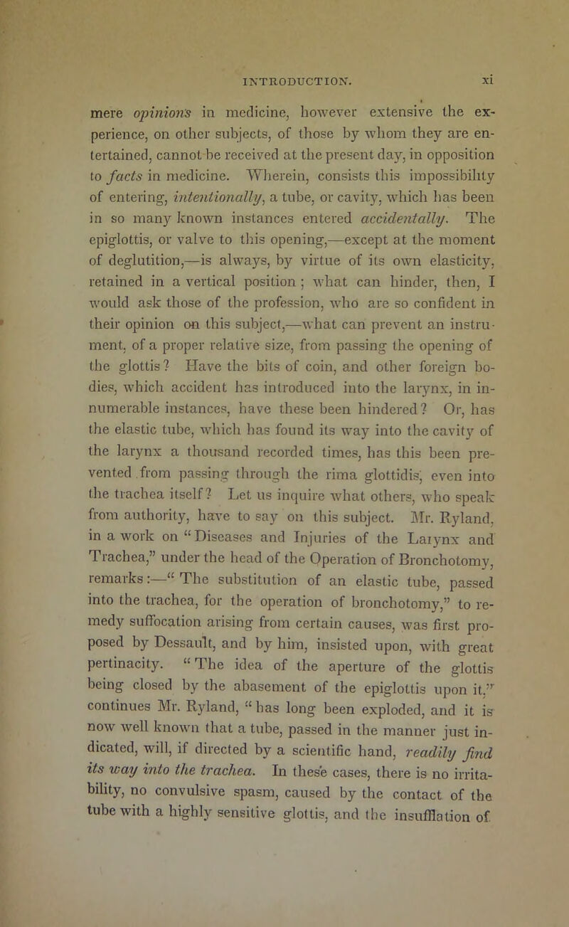 mere opinion's in medicine, however extensive the ex- perience, on other subjects, of those by whom they are en- tertained, cannot be received at the present day, in opposition to facts in medicine. Wherein, consists this impossibility of entering, intentionally, a tube, or cavity, which lias been in so many known instances entered accidentally. The epiglottis, or valve to tliis opening,—except at the moment of deglutition,—is always, by virtue of its own elasticity, retained in a vertical position; what can hinder, then, I would ask those of the profession, who are so confident in their opinion on this subject,—what can prevent an instru- ment, of a proper relative size, from passing the opening of the glottis? Have the bits of coin, and other foreign bo- dies, which accident has introduced into the larynx, in in- numerable instances, have these been hindered? Or, has the elastic tube, whicli has found its way into the cavity of the larynx a thousand recorded times, has this been pre- vented, from passing through the rima glottidis, even into the trachea itself? Let us inciuire what others, who speak from authority, have to say on this subject. Mr. Ryland, in a work on “Diseases and Injuries of the Laiynx and Trachea,” under the head of the Operation of Bronchotomy, remarks:—“ The substitution of an elastic tube, passed into the trachea, for the operation of bronchotomy,” to re- medy suffocation arising from certain causes, was first pro- posed by Dessault, and by him, insisted upon, with great pertinacity. “ The idea of the aperture of the glottis being closed by the abasement of the epiglottis upon it,” continues Mr. Ryland, “ has long been exploded, and it is now well known that a tube, passed in the manner just in- dicated, will, if directed by a scientific hand, readily find its way into the trachea. In these cases, there is no irrita- bility, no convulsive spasm, caused by the contact of the tube with a highly sensitive glottis, and the insufflation of