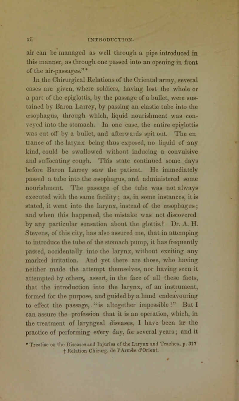 air can be managed as well through a pipe introduced in this manner, as through one passed into an opening in front of the air-passages.”* In the Chirurgical Relations of the Oriental army, several cases are given, where soldiers, having lost the whole or a part of the epiglottis, by the passage of a bullet, were sus- tained by Baron Larrey, by passing an elastic tube into the oesophagus, through which, liquid nourishment was con- veyed into the stomach. In one case, the entire epiglottis was cut off by a bullet, and afterwards spit out. The en trance of the larynx being thus exposed, no liquid of any kind, could be swallowed without inducing a convulsive and suffocating cough. This state continued some days before Baron Larrey saw the patient. He immediately passed a tube into the oesophagus, and administered some nourishment. The passage of the tube was not always executed with the same facility; as, in some instances, it is stated, it went into the larynx, instead of the (esophagus; and when tliis happened, the mistake was not discovered by any particular sensation about the glottis.! Dr. A. H. Stevens, of this city, has also assured me, that in attemping to introduce the tube of the stomach pump, it has frequently passed, accidentally into the larynx, without exciting any marked irritation. And yet there are those, who having neither made the attempt themselves, nor having seen it attempted by others, assert, in the face of all these facts, that the introduction into the larynx, of an instrument, formed for the purpose, and guided by a hand endeavouring to effect the passage, “is altogether impossible!” But I can assure the profession that it is an operation, which, in the treatment of laryngeal disease.®, I have been irr the practice of performing eVery day, for several years; and it • Treatise on the Diseases and Injuries of the Larynx and Trachea, p. 317 ■f Relation Chirurg. de I’Armfee d’Orient.