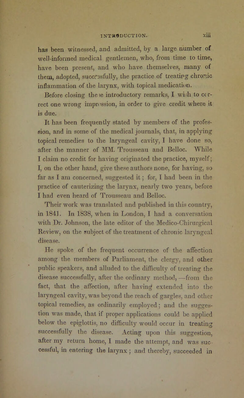 has been witnessed, and admitted, by a large number of well-informed medical gentlemen, who, from time to time, have been present, and who have themselves, many of them, adopted, successfully, the practice of treating chronic inflammation of the larynx, with topical medication. Before closing these introductory remarks, I wiiih to ccr- rect one wrong impression, in order to give credit where it is due. It has been frequently stated by members of the profes- sion, and in some of the medical journals, that, in applying topical remedies to the laryngeal cavity, I have done so, after the manner of SIM. Trousseau and Belloc. While I claim no credit for having originated the practice, myself; I, on the other hand, give these authors none, for having, so far as I am concerned, suggested it; for, I had been in the practice of cauterizing the larynx, nearly two years, before I had even heard of Trousseau and Belloc. Their work was translated and published in this country, in 1841. In 1838, when in London, I had a conversation with Dr. Johnson, the late editor of the Medico-Chirurgical Review, on the subject of the treatment of chronic laryngeal disease. He spoke of the frequent occurrence of the affection among the members of Parliament, the clergy, and other public speakers, and alluded to the difficulty of treating the disease successfully, after the ordinary method, —from the fact, that the affection, after having extended into the laryngeal cavity, was beyond the reach of gargles, and other topical remedies, as ordinarily employed; and the sugges- tion was made, that if proper applications could be applied below the epiglottis, no difficulty would occur in treating successfully the disease. Acting upon this suggestion, after my return home, I made the attempt, and was suc- cessful, in entering the larynx ; and thereby, succeeded in