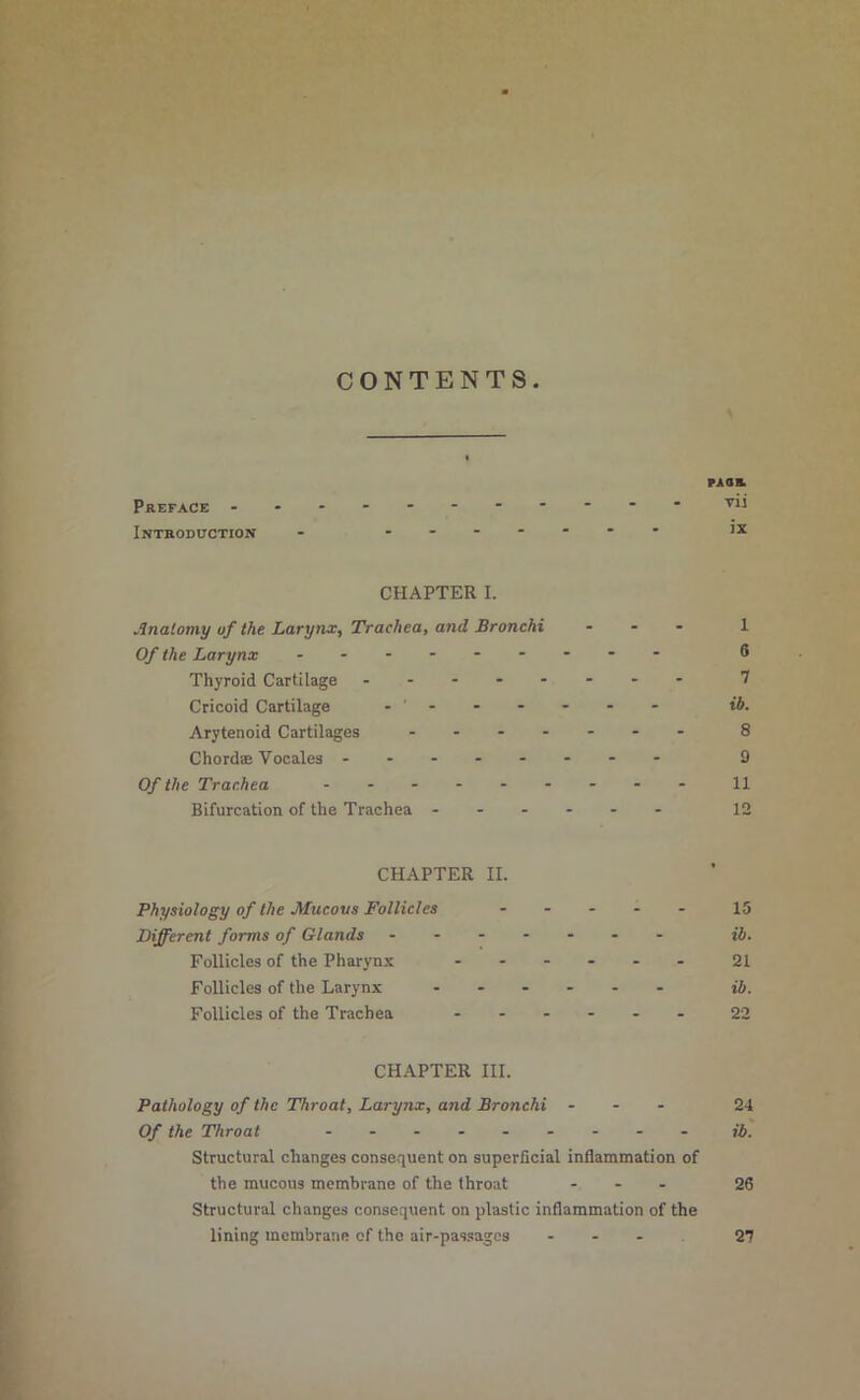 CONTENTS naa. Preface vii Introduction - ....... ix CHAPTER I. Anatomy of the Larynx, Trachea, and Bronchi ... 1 Of the Larynx ......... 6 Thyroid Cartilage ........ 7 Cricoid Cartilage ....... ib. Arytenoid Cartilages ....... 8 Chordae Vocales ........ D Of the Trachea n Bifurcation of the Trachea ...... 12 CHAPTER II. Physiology of the Afucous Follicles ..... 15 Different forms of Glands ....... jJ. Follicles of the Pharynx ...... 2I Follicles of the Larynx ...... jj. Follicles of the Trachea ...... 22 CHAPTER III. Pathology of the Throat, Larynx, and Bronchi ... 24 Of the Throat ......... jj. Structurad changes consequent on superficial inflammation of the raucous membrane of the throat ... 26 Structural changes consequent on plastic inflammation of the lining membrane of the air-passsages ... 27