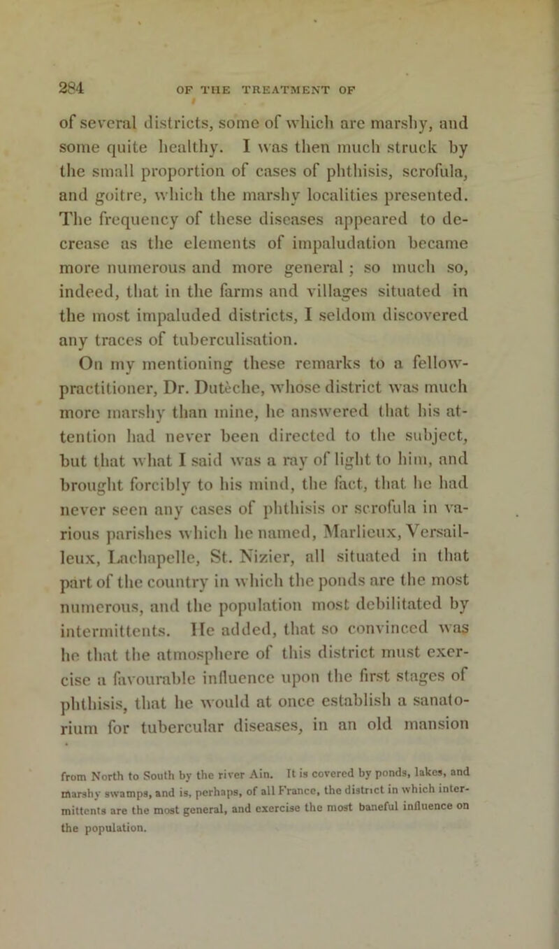 I of several districts, some of whicli are marshy, and some quite healthy. I was then much struck by the small proportion of cases of phthisis, scrofula, and goitre, which the marshy localities presented. The frequency of these diseases appeared to de- crease as the elements of impaludation became more numerous and more general; so much so, indeed, that in the farms and villages situated in the most impaluded districts, I .seldom discovered any traces of tuberculisation. On my mentioning these remarks to a fellow- practitioner, Dr. Duteche, whose district was much more marshy than mine, he answered tliat his at- tention had never been directed to the subject, but that what I said was a ray of light to him, and brought forcibly to his mind, the fact, that he had never seen any cases of phthisis or scrofula in va- rious parishes which he named, Marlieux, Versail- leux, Laclmpelle, St. Nizier, all situated in that part of the country in which the ponds are the most numerous, and the population most debilitated by intermit tents. He added, that so convinced was he that the atmosphere of this district must exer- cise a favourable influence upon the first stages of phthisi.s, that he would at once establish a sanato- rium for tubercular disea.ses, in an old mansion from North to South by the river Ain. It is covered by ponds, lakes, and marshy swamps, and is, perhaps, of all France, the district in which inter- mittcnls are the most general, and exercise the most baneful influence on the population.