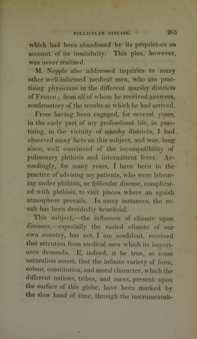 which had been abandoned by its proprietors on account of its insalubrity. This plan, however, was never realized, M. Nepple also addressed inquiries to many other well-informed medical men, who are prac- tising physicians in the different marshy districts of France ; from all of whom he received answers, confirmatory of the results at which he had arrived. From having been engaged, for several years, in the early part of my professional life, in prac- tising, in the vicinity of marshy districts, I had observed many facts on this subject, and was, long since, well convinced of the incompatibility of pulmonary phthisis and intermittent fever. Ac- cordingly, for many years, I have been in the practice of advising my patients, who were labour- ing under phthisis, or follicular disease, complicat- ed with phthisis, to visit places where an aguish atmosphere prevails. In many instances, the re- sult has been decidedly beneficial. This subject,—the influence of climate upon diseases,—especially the varied climate of our own country, has not, I am confident, received that attention from medical men which its import- ance demands. If, indeed, it be true, as .some naturalists assert, that the infinite variety of form, colour, constitution, and moral character, which the different nations, tribes, and races, present upon the surface of this globe, have been marked by the slov\ hand of time, through the instrumentali-