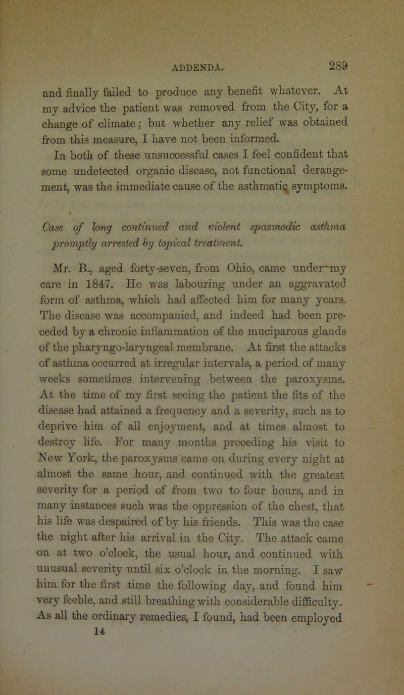 and finally failed to produce any benefit whatever. At my advice the patient was removed from the City, for a change of climate; but whether any relief was obtained from this measure, I have not been informed. In both of these unsuccessful cases I feel confident that some undetected organic disease, not functional derange- ment, was the immediate cause of the asthmati^ symptoms. Case of long contimied and violent spasmodic asthma promptly arrested by topical treatment. Mr. B., aged forty-seven, from Ohio, came under*-my care in 1847. He was labouring under an aggravated form of asthma, which had affected him for many years. The disease was accompanied, and indeed had been pre- ceded by a chronic inflammation of the muciparous glands of the pharyngo-laryngeal membrane. At first the attacks of asthma occurred at irregular intervals, a period of many weeks sometimes intervening between the paroxysms. At the time of my first seeing the patient the fits of the disease had attained a frequency and a severity, such as to deprive him of all enjoyment, and at times almost to destroy hfe. For many months preceding his visit to New York, the paroxysms came on during every night at almost the same hour, and continued with the greatest severity for a period of from two to four hours, and in many instances such was the oppression of the chest, that his life was despaired of by his friends. This was the case the night after his arrival in the City. The attack came on at two o’clock, the usual hour, and continued with unusual severity until six o’clock in the morning. I saw him for the first time the following day, and found him very feeble, and still breathing with considerable difficulty. As all the ordinary remedies, I found, had been employed 14