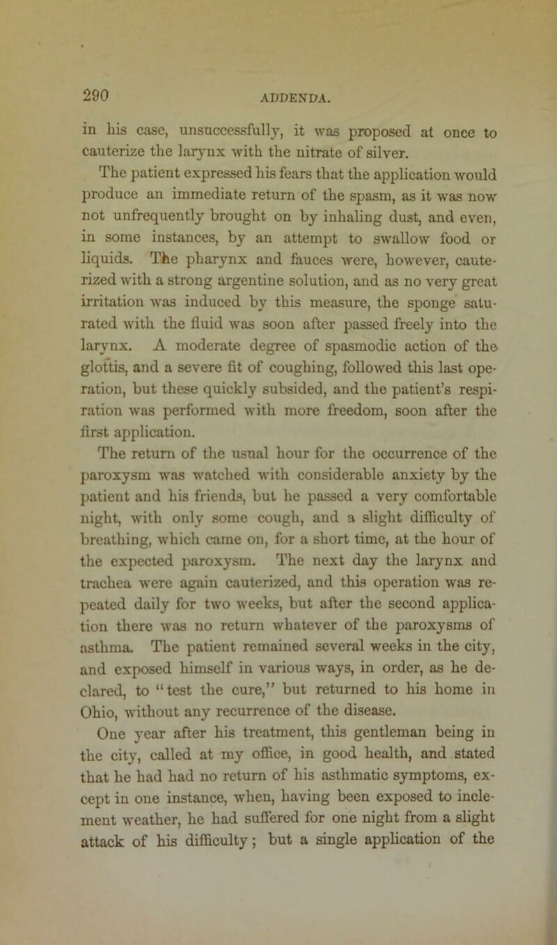 in his case, unsuccessfully, it was proposed at once to cauterize the larynx with the nitrate of silver. The patient expressed his fears that the application would produce an immediate return of the spasm, as it was now not unfrequently brought on by inhaUng dust, and even, in some instances, by an attempt to swallow food or liquids. The pharynx and fauces were, however, caute- rized with a strong argentine solution, and as no very great irritation was induced by this measure, the sponge satu- rated with the fluid was soon after passed freely into the larynx. A moderate degree of spasmodic action of tho glottis, and a severe fit of coughing, followed this last ope- ration, but these quickly subsided, and the patient’s respi- ration was performed with more freedom, soon after the first application. The return of the usual hour for the occurrence of the paroxysm was watched with considerable anxiety by the patient and his friends, but he passed a very comfortable night, with only some cough, and a slight difficulty of breathing, which came on, for a short time, at the hour of the expected paroxysm. The next day the larynx and trachea were again cauterized, and this operation was re- peated daily for two weeks, but after the second applica- tion there was no return whatever of the paroxysms of asthma. The patient remained several weeks in the city, and exposed himself in various ways, in order, as he de- clared, to “test the cure,” but returned to his home in Ohio, without any recurrence of the disease. One year after his treatment, this gentleman being in the city, called at my office, in good health, and stated that he had had no return of his asthmatic symptoms, ex- cept in one instance, when, having been exposed to incle- ment weather, he had suffered for one night from a slight attack of his difficulty; but a single application of the