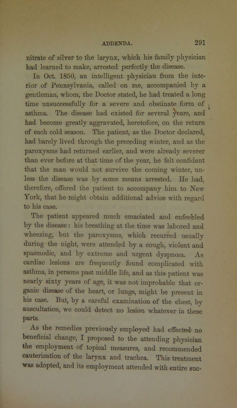 nitrate of silver to tlie larynx, whicli Ids family physician had learned to make, arrested perfectly the disease. In Oct. 1860, an intelligent physician from the inte- rior of Pennsylvania, called on me, accompanied by a gentleman, whom, the Doctor stated, he had treated a long time unsuccessfully for a severe and obstinate form of asthma. The disease had existed for several ^ears, and had become greatly aggravated, heretofore, on the return of each cold season. The patient, as the Doctor declared, had barely lived through the preceding winter, and as the paroxysms had returned earlier, and were already severer than ever before at that time of the year, he felt confident that the man would not survive the coming winter, un- less the disease was by some means arrested. He had, therefore, offered the patient to accompany him to Hew York, that he might obtain additional advice with regard to his case. The patient appeared much emaciated and enfeebled by the disease : his breathing at the time was labored and wheezing, but the paroxysms, which recurred usually during the night, were attended by a cough, violent and spasmodic, and by extreme and urgent dyspnoea. As cardiac lesions are frequently found complicated with asthma, in persons past middle life, and as this patient was nearly sixty years of age, it was not improbable that or- ganic disease of the heart, or lungs, might be present in his case. But, by a careful examination of the chest, by auscultation, we could detect no lesion whatever in these parts. As the remedies previously employed had effected no beneficial change, I proposed to the attending physician the employment of topical measures, and recommended cauterization of the larynx and trachea. This treatment was adopted, and its employment attended with entire sue-