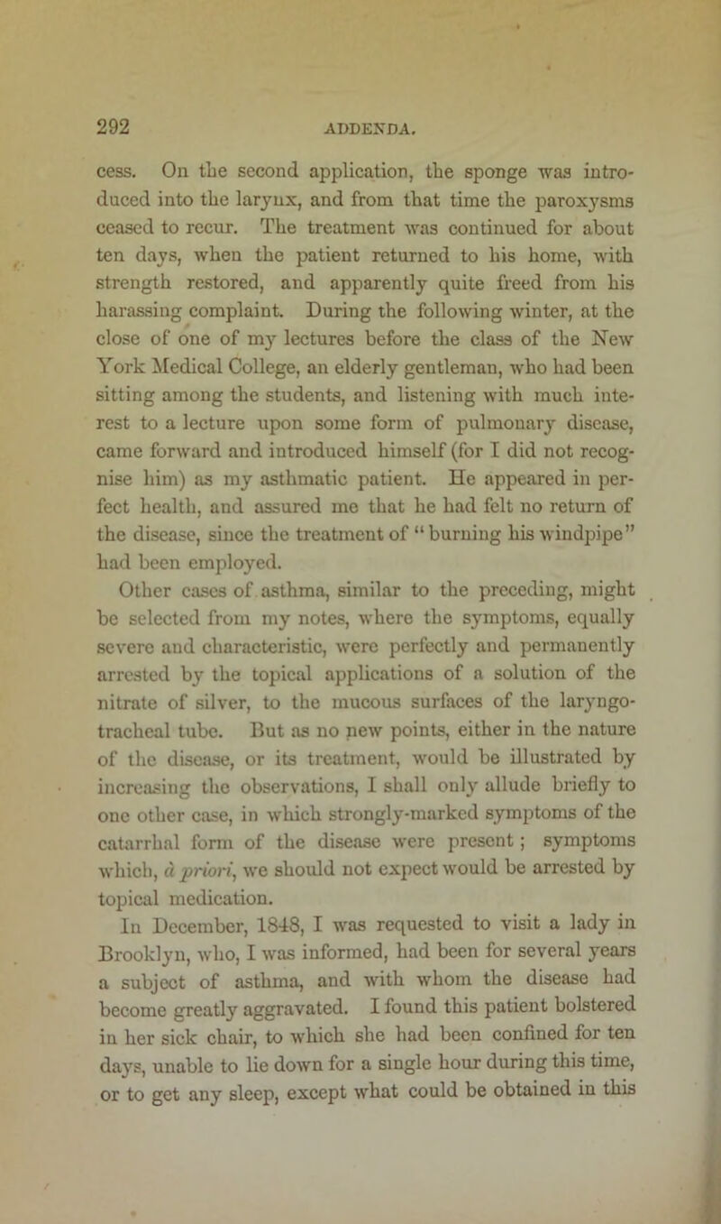 cess. On the second application, the sponge was intro- duced into the larynx, and from that time the paroxysms ceased to recur. The treatment was continued for about ten days, when the patient returned to his home, with strength restored, and apparently quite freed from his harassing complaint. During the following winter, at the close of one of my lectures before the class of the New York Medical College, an elderly gentleman, who had been sitting among the students, and listening with much inte- rest to a lecture upon some form of pulmonary disease, came forward and introduced himself (for I did not recog- nise him) as my asthmatic patient. He appeared in per- fect health, and assured me that he had felt no return of the disease, since the treatment of “ burning his windpipe” had been employed. Other cases of asthma, similar to the preceding, might be selected from my notes, where the symptoms, equally severe and characteristic, were perfectly and permanently arrested by the topical applications of a solution of the nitrate of silver, to the mucous surfaces of the laryngo- tracheal tube. But as no new points, either in the nature of the disease, or its treatment, would be illustrated by increasing the observations, I shall only allude briefly to one other case, in which strongly-marked symptoms of the catarrhal form of the disease were present; symptoms which, d priori, we should not expect would be arrested by topical medication. In December, 1848, I was requested to visit a lady in Brooklyn, who, I was informed, had been for several years a subject of asthma, and with whom the disease had become greatly aggravated. I found this patient bolstered in her sick chair, to which she had been confined for ten days, unable to lie down for a single hour during this time, or to get any sleep, except what could be obtained in this