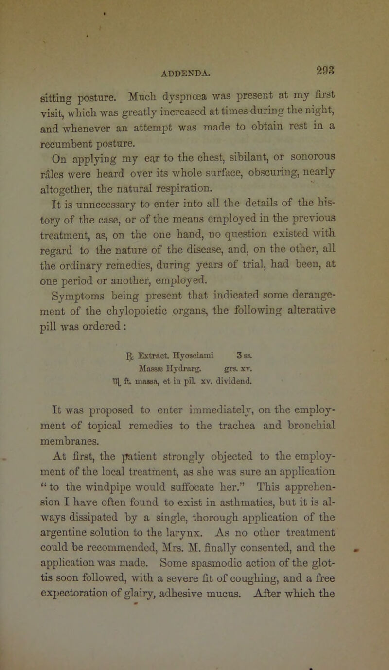sitting posture. Mucii dyspnoea was present at my first visit, -vvliicli was greatly increased at times during the night, and whenever an attempt was made to obtain rest in a recumbent posture. On applying my ear to the chest, sibilant, or sonorous rales were heard over its whole surfiiee, obscuring, nearly altogether, the natural respiration. It is unnecessary to enter into all the details of the his- tory of the case, or of the means employed in the previous treatment, as, on the one hand, no question existed with regard to the nature of the disease, and, on the other, all the ordinary remedies, during years of trial, had been, at one period or another, employed. Symptoms being present that indicated some derange- ment of the chylopoietic organs, the following alterative pill was ordered: 13; Extrnct. Hyosciarai 3 S3. Massje HyJrarg. grs. xv. Tit ft. massa, et in pil. xv. dividend. It was proposed to enter immediatel}, on the employ- ment of topical remedies to the trachea and bronchial membranes. At first, the patient strongly objected to the employ- ment of the local treatment, as she was sure an application “ to the windpipe would suffocate her.” This apprehen- sion I have often found to exist in asthmatics, but it is al- ways dissipated by a single, thorough application of the argentine solution to the larynx. As no other treatment could be recommended, Mrs. M. finally consented, and the application was made. Some spasmodic action of the glot- tis soon followed, with a severe fit of coughing, and a free expectoration of glairy, adhesive mucus. After which the