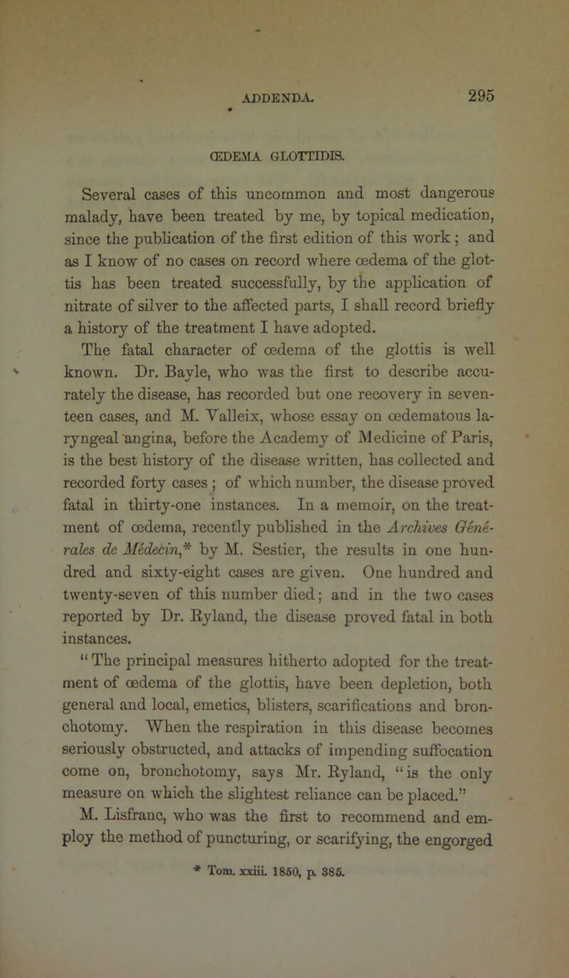 OEDEMA GLOTTIDIS, Several cases of this uncommon and most dangerous malady, have been treated by me, by topical medication, since the publication of the first edition of this work; and as I know of no cases on record where oedema of the glot- tis has been treated successfully, by the application of nitrate of silver to the affected parts, I shall record briefly a history of the treatment I have adopted. The fatal character of oedema of the glottis is well known. Dr. Bayle, who was the first to describe accu- rately the disease, has recorded but one recovery in seven- teen cases, and M. Valleix, whose essay on oedematous la- ryngeal nngina, before the Academy of Medicine of Paris, is the best history of the disease written, has collected and recorded forty cases ; of which number, the disease proved fatal in thirty-one instances. In a memoir, on the treat- ment of oedema, recently published in the Archives Oene- rales de Medecin* by M. Sestier, the results in one hun- dred and sixty-eight cases are given. One hundred and twenty-seven of this number died; and in the two cases reported by Dr. Eyland, the disease proved fatal in both instances. “ The principal measures hitherto adopted for the treat- ment of oedema of the glottis, have been depletion, both general and local, emetics, blisters, scarifications and bron- chotomy. When the respiration in this disease becomes seriously obstructed, and attacks of impending suffocation come on, bronchotomy, says Mr. Eyland, “is the only measure on which the slightest reliance can be placed.” M. Lisfranc, who was the first to recommend and em- ploy the method of punctming, or scarifying, the engorged * Tom. xxiiL 1860, p. 386.