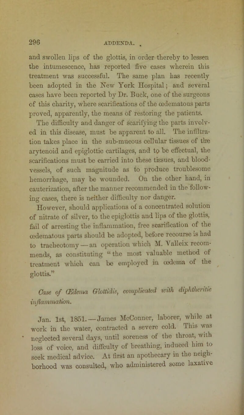 and swollen lips of the glottis, in order thereby to lessen the intumescence, has reported five cases wherein this treatment was successful. The same plan has recently been adopted in the New York Hospital; and several cases have been reported by Dr. Buck, one of the surgeons of this charity, where scarifications of the cedematous jxirts proved, apparently, the means of restoring the patients. The difficulty and danger of scarifying the parts involv- ed in this disease, must be apparent to all. The infiltra- tion takes place in the sub-mucous cellular tissues of the arytenoid and epiglottic cartilages, and tc> be effectual, the scarifications must be carried into these tissues, and blood- vessels, of such magnitude as to produce troublesome hemorrhage, may be wounded. On the other hand, in cauterization, after the manner recommended in the follow- ing cases, there is neither difficulty nor danger. However, should applications of a concentrated solution of nitrate of silver, to the epiglottis and lips of the glottis, fail of arresting the inflammation, free scarification of the cedematous parts should be adopterl, before recourse is had to tracheotomy — an operation which M. Valleix recom- mends, as constituting “the most valuable method of treatment which can be employed in ccdcina of the glottis.” Case of (Kleina Gloltidis, compUcaied with diphVierilic injlammation. Jan. 1st, 1851. —James McConner, laborer, while at work in the water, contracted a severe cold. This was ■ neglected several days, until soreness of the throat, wiih loS of voice, and difficulty of breathing, induced him to seek medical advice. At first an apothecary in the neigh borhood was consulted, who administered some laxative