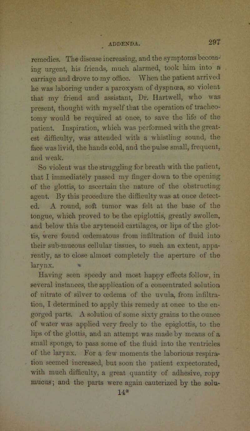 29T remedies. The disease increasing, and the symptoms becom- ing urgent, his friends, much alarmed, took him into a carriage and drove to ray office. When the patient arrived he was laboring under a paroxysm of dyspnoea, so violent that my friend and assistant, Dr. Hartwell, who was present, thought with myself that the operation of tracheo- tomy would be required at once, to save the life of the patient. Inspiration, which was performed with the great- est difficulty, was attended with a whistling sound, the face was livid, the hands cold, and the pulse small, frequent, and weak. So violent was the struggling for breath with the patient, that I immediately passed my finger down to the opening of the glottis, to ascertain the nature of the obstructing agent. By this procedure the difficulty was at once detect- ed. A round, soft tumor was felt at the base of the tongue, which proved to be the epiglottis, greatly swollen, and below this the arytenoid cartilages, or lips of the glot- tis, were found oedematous from infiltration of fluid into their sub-mucous cellular tissues, to such an extent, appa- rently, as to close almost completely the aperture of the larynx. « Having seen speedy and most happy effects follow, in several instances, the apjjlication of a concentrated solution of nitrate of silver to oedema of the uvula, from infiltra- tion, I determined to apply this remedy at once to the en- gorged parts. A solution of some sixty grains to the ounce of water was applied very freel}^ to the epiglottis, to the lips of the glottis, and an attempt was made by means of a small sponge, to pass some of the fluid into the ventricles of the larynx. For a few moments the laborious respira- tion seemed increased, but soon the patient expectorated, Avith much difficulty, a great quantity of adhesive, ropy mucus; and the parts were again cauterized by the solu- 14*