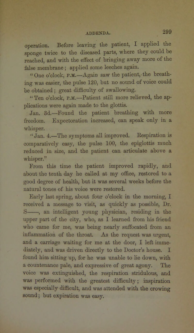 ,U)DENDA. operation. Before leaving tlie patient, I applied tlie sponge twice to the diseased parts, where they could be reached, and with the effect of bringing away more of the false membrane ; applied some leeches again. “One o’clock, p.m.—Again saw the patient,-the breath- ing was easier, the pulse 120, but no sound of voice could be obtained; great difficulty of swallowing. “ Ten o’clock, p.m.—Patient still more relieved, the ap- plications were again made to the glottis. Jan. 3d.—Found the patient breathing with more freedom. Expectoration increased, can speak only in a whisper. “ Jan. 4.—The symptoms aU improved. Eespiration is comparatively easy, the pulse 100, the epiglottis much reduced in size, and the patient can articulate above a whisper.” From this time the patient improved rapidly, and about the tenth day he called at my office, restored to a good degree of health, but it was several weeks before the natural tones of his voice were restored. Early last spring, about four o’clock in the morning, I received a message to visit, as quickly as possible. Dr. S , an intelligent young physician, residing in the upper part of the city, who, as I learned from his friend who came for me, was being nearly suffocated from an inflammation of the throat. As the request was urgent, and a carriage waiting for me at the door, I left imme- diately, and was driven directly to the Doctor’s house. I found him sitting up, for he was unable to lie down, with a countenance pale, and expressive of great agony. The voice was extinguished, the respiration stridulous, and was performed with the greatest difficulty; inspiration was especially difficult, and was attended with the crowing sound; but expiration was easy.