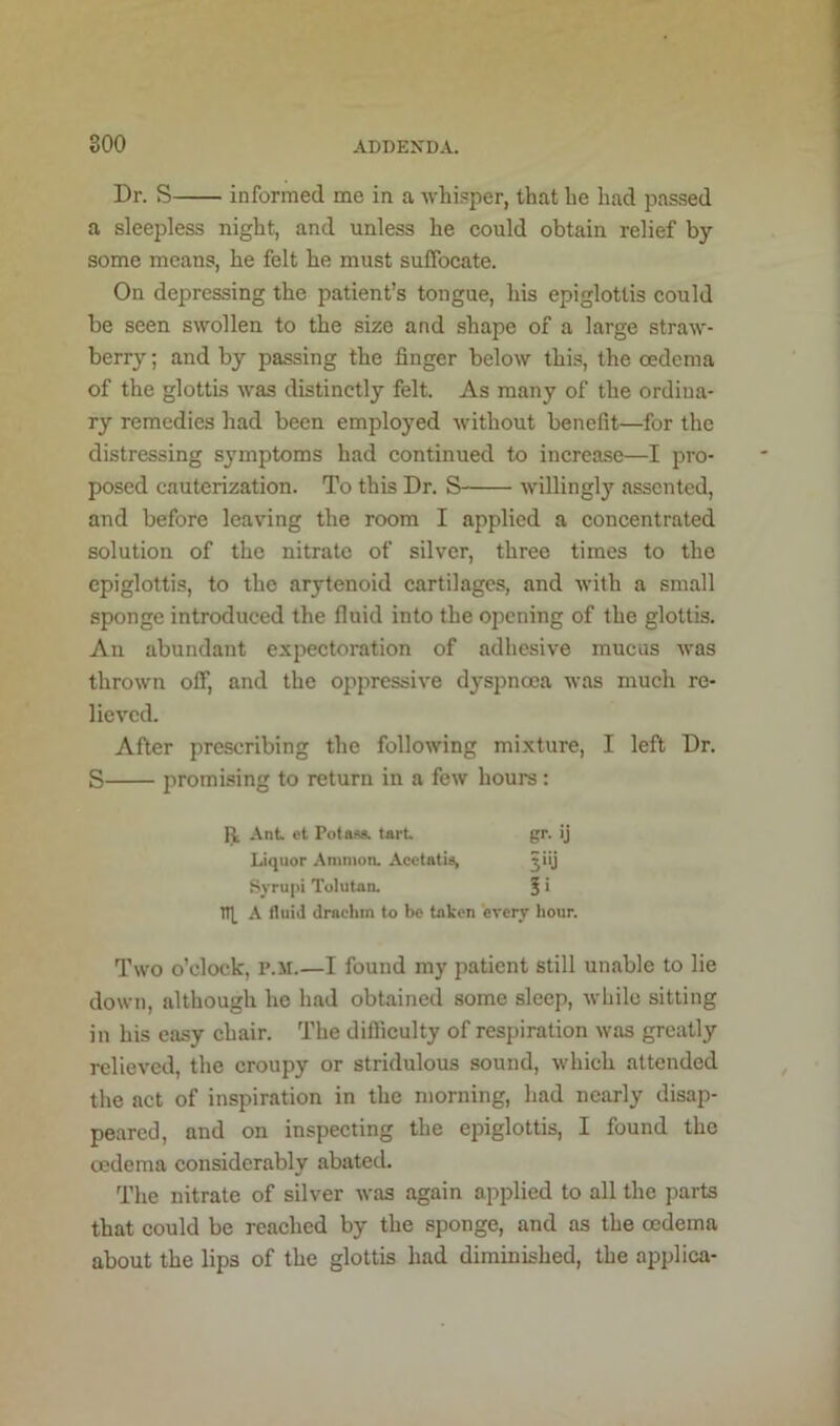 Br. S informed me in a whipper, that be had passed a sleepless night, and unless he could obtain relief by some means, he felt he must suffocate. On depressing the patient’s tongue, his epiglottis could be seen swollen to the size and shape of a large straw- berry ; and by passing the finger below this, the oedema of the glottis was distinctly felt. As many of the ordina- ry remedies had been employed without benefit—for the distressing symptoms had continued to increase—I pro- posed cauterization. To this Dr. S willingly assented, and before leaving the room I applied a concentrated solution of the nitrate of silver, three times to the epiglottis, to the arytenoid cartilages, and with a small sponge introduced the fluid into the opening of the glottis. An abundant expectoration of adhesive mucus was thrown off, and the oppressive dyspnoea was much re- lieved. After prescribing the following mixture, I left Dr. S promising to return in a few hours : R Ant et Potass, tart gr. ij Liquor Ammon. Acetatis, jiij Syrupi Tolutan. 5 i nt A fluid drachm to be taken every hour. Two o’clock, P.ii.—I found my patient still unable to lie down, although he had obtained some sleep, while sitting in his easy chair. The difficulty of respiration was greatly relieved, the croupy or stridulous sound, which attended the act of inspiration in the morning, had nearly disap- peared, and on inspecting the epiglottis, I found the oedema considerably abated. The nitrate of silver was again applied to all the parts that could be reached by the sponge, and as the oedema about the lips of the glottis had diminished, the applica-