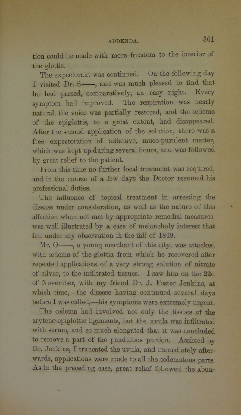 tion could be made with more freedom to the interior of the glottis. The expectorant was continued. On the following day I visited Dr. S , and was much pleased to find that he had passed, comparatively, an easy night. Every symptom had improved. The respiration was nearly natural, the voice was partially restored, and the oedema of the epiglottis, to a great extent, had disappeared. After the second application of the solution, there was a free expectoration of adhesive, muco-purulent matter, which was kept up during several hours, and was followed by great relief to the patient. From this time no further local treatment was required, and in the course of a few days the Doctor resumed his professional duties. The influence of topical treatment in arresting the disease under consideration, as well as the nature of this affection when not met by appropriate remedial measures, was well illustrated by a case of melancholy interest that fell under my observation in the fall of 1849. Mr. 0 , a young merchant of this city, was attacked with oedema of the glottis, from which he recovered after repeated applications of a very strong solution of nitrate of silver, to the infiltrated tissues. I saw him on the 22d of November, with my friend Dr. J. Foster Jenkins, at which time,—the disease having continued several days before I was called,—his symptoms were extremely urgent. The oedema had involved not only the tissues of the aryteno-epiglottic ligaments, but the uvula was infiltrated with serum, and so much elongated that it was concluded to remove a part of the pendulous portion. Assisted by Dr. Jenkins, I truncated the uvula, and immediately after- wards, applications were made to all the oedematous parts. As in the preceding case, great relief followed the abun-