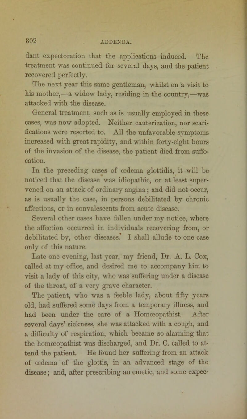 dant expectoration that the applications induced. Tlie treatment was continued for several days, and the patient recovered perfectly. The next year this same gentleman, whilst on a visit to his mother,—a widow lady, residing in the country,—was attacked with the disease. General treatment, such as is usually employed in these cases, Avas noAV adopted. Neither cauterization, nor scari- fications Avere resorted to. All the unfavorable symptoms increased with great rapidity, and within forty-eight hours of the invasion of the disease, the patient died from suffo- cation. In the preceding cases of oedema glottidis, it will be noticed that the disease Avas idiopathic, or at least super- vened on an attack of ordinary angina; and did not occur, as is u.sually the case, in persons debilitated by chronic affections, or in convalescents from acute disease. Several other cases have fallen under my notice, Avhere the affection occurred in individuals recovering from, or debilitated by, other diseases. I shall allude to one case only of this nature. Late one evening, last year, my friend. Dr. A. L. Cox, called at my office, and desired me to accompany him to visit a lady of this city, Avho Avas suffering under a disease of the throat, of a very grave character. The patient, Avho Avas a feeble lady, about fifty years old, had suffered some days from a temporary illness, and had been under the care of a Homceopathist. After several days’ sickness, she Avas attacked with a cough, and a difficulty of respiration, Avhich became so alarming that the homceopathist Avas discharged, and Dr. C. called to at- tend the patient. He found her suffering from an attack of oedema of the glottis, in an advanced stage of the disease; and, after prescribing an emetic, and some expec-