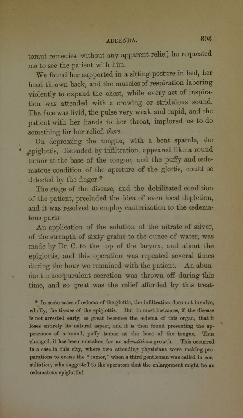 torant remedies, without anj apparent relief, he requested me to see the patient with him. We found her supported in a sitting posture in bed, her head thrown back, and the muscles of respiration laboring violently to expand the chest, while every act of inspira- tion was attended with a crowing or stridulous sound. The face was livid, the pulse very weak and rapid, and the patient with her hands to her throat, implored us to do something for her relief, there. On depressing the tongue, with a bent spatula, the epiglottis, distended by infiltration, appeared like a round tumor at the base of the tongue, and the pufipy and oede- matous condition of the aperture of the glottis, could be detected by the finger.* The stage of the disease, and the debilitated condition of the patient, precluded the idea of even local depletion, and it was resolved to employ cauterization to the oedema- tous parts. An application of the solution of the nitrate of silver, of the strength of sixty grains to the ounce of water, was made by Dr. C. to the top of the larynx, and about the epiglottis, and this operation was repeated several times during the hour we remained with the patient. An abun- dant muco-purulent secretion was thrown off during this time, and so great was the relief afforded by this treat- * In some coses of oedema of the glottis, the infiltration does not inyolve, 'wholly, the tissues of the epiglottis. But in most instances, if the disease is not arrested early, so great becomes the oedema of this organ, that it loses entirely its natural aspect, and it is then found presenting the ap- pearance of a round, puffy tumor at the base of the tongue. Thus changed, it has been mistaken for an adventitious growth. This occurred in a case in this city, where two attending physicians were making pre- parations to excise the “tumor,” when a third gentleman was called in con- sultation, who suggested to the operators that the enlargement might be an oedematouB epiglottis I