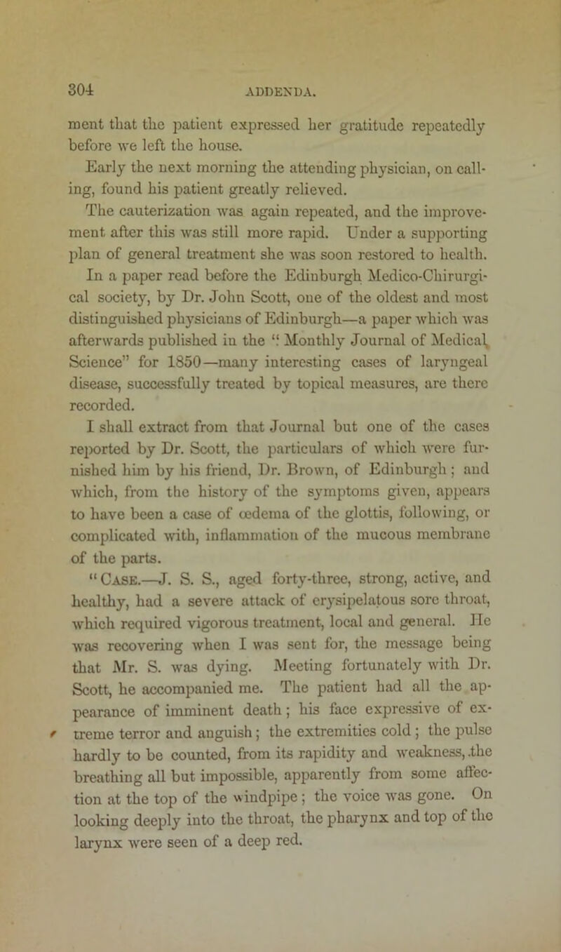 ment tliat the j^atieiit expressed her gratitude repeatedly before we left the house. Early the next morning the attending physician, on call- ing, found his patient greatly relieved. The cauterization was again repeated, and the improve- ment after this was still more rapid. Under a supporting })lan of general treatment she was soon restored to health. In a paper read before the Edinburgh Medico-Chirurgi- cal society, by Dr. John Scott, one of the oldest and most distinguished physicians of Edinburgh—a paper which was afterwards published in the “ Monthly Journal of Medical, Science” for 1850—many interesting cases of laryngeal disease, successfully treated by topical measures, are there recorded. I shall extract from that Journal but one of the cases rejwrted by Dr. Scott, the particulars of which were fur- nished hun by his friend. Dr. Brown, of Edinburgh ; and which, from the history of the s}'mptoms given, appears to have been a case of oedema of the glottis, following, or complicated with, inflammation of the mucous membrane of the parts. “Case.—J. S. S., aged forty-three, strong, active, and healthy, had a severe attack of erysipelatous sore throat, which required vigorous treatment, local and general. He was recovering when I was sent for, the message being that Mr. S. was dying. Meeting fortunately with Dr. Scott, he accomj>anied me. The patient had all the ap- pearance of imminent death; his face expressive of ex- treme terror and anguish; the extremities cold ; the pulse hardly to be counted, from its rapidity and weakness, .the breathing all but impossible, apparently from some affec- tion at the top of the windpipe ; the voice was gone. On looking deeply into the throat, the pharynx and top of the larynx were seen of a deep red.
