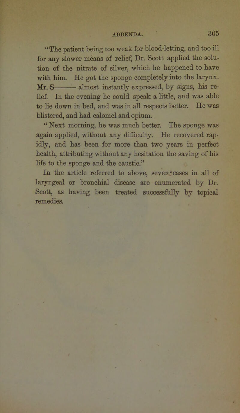 “The patient being too weak for blood-letting, and too ill for any slower means of relief, Dr. Scott applied the solu- tion of the nitrate of silver, which he happened to have with him. He got the sponge completely into the larynx. Mr. S almost instantly expressed, by signs, his re- lief In the evening he could speak a little, and was able to lie down in bed, and was in all respects better. He was blistered, and had calomel and opium. “ Next morning, he was much better. The sponge was again applied, without any difficulty. He recovered rap- idly, and has been for more than two years in perfect health, attributing without any hesitation the saving of his life to the sponge and the caustic.” In the article referred to above, sevens cases in all of laryngeal or bronchial disease are enumerated by Dr. Scott, as having been treated successfully by topical remedies.