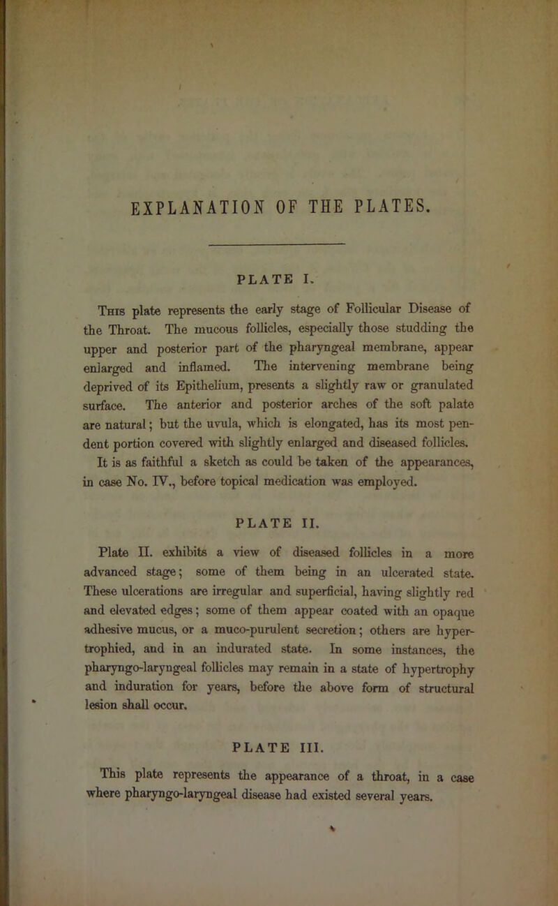 EXPLANATION OF THE PLATES. PLATE I. This plate represents the early stage of Follicular Disease of the Throat. The mucous follicles, especially those studding the upper and posterior part of the pharyngeal membrane, appear enlarged and inflamed. Tlie intervening membrane being deprived of its Epithelium, presents a slightly raw or granulated surface. The anterior and posterior arches of the soft palate are natural; but the uvula, which is elongated, has its most pen- dent portion covered with slightly enlarged and diseased follicles. It is as faithful a sketch as could be taken of the appearances, in case No. IV., before topical medication was employed. PLATE II. Plate II. exhibits a view of diseased follicles in a more advanced stage; some of them being in an ulcerated state. These ulcerations are irregular and superficial, having slightly red and elevated edges; some of them appear coated with an opaque adhesive mucus, or a muco-purulent secretion; others are hyper- trophied, and in an indurated state. In some instances, the pharyngo-laryngeal follicles may remain in a state of hypertrophy and induration for years, before the above form of structural lesion shall occur. PLATE III. This plate represents the appearance of a throat, in a case where pharyngo-laryngeal disease had existed several years.