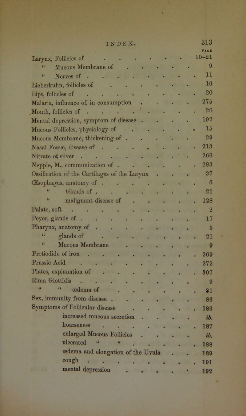 I If D E X. Page Larynx, Follicles of “ Mucous Membrane of . • 9 “ Nerves of . 11 Lieberkubn, follicles of • 16 Lips, follicles of . . ... 20 Malaria, influence of, in consumption • 275 Mouth, follicles of . 20 Mental depression, symptom of disease . 192 Mucous Follicles, physiology of 15 Mucous Membrane, thickening of . . 39 Nasal Fossse, disease of . 213 Nitrate o£ silver .... 266 Nepple, M., communication of . 283 Ossification of the Cartilages of the Larynx 37 CEsophagus, anatomy of . 6 “ Glands of . • 21 “ malignant disease of 128 Palate, soft ..... 2 Peyer, glands of . 17 Pharynx, anatomy of . 5 “ glands of ... 21 “ Mucous Membrane 9 Protiodide of iron .... 269 Prussic Acid .... 272 Plates, explanation of . . . 307 Rima Glottidis .... 9 “ “ oedema of SI Sex, immunity from disease . 86 Symptoms of Follicular disease 186 increased mucous secretion ib. hoarseness 187 enlarged Mucous Follicles ib. ulcerated “ “ 188 oedema and elongation of the Uvula 189 cough .... 191 mental depression • • 192