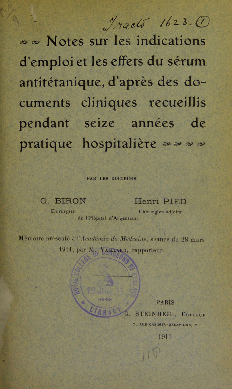 és» ae? Notes sur les indications d’emploi et les effets du sérum antitétanique, d’après des do- cuments cliniques recueillis pendant seize années de pratique hospitalière iæ &£ RAK LES DOCTEURS G. BIRON Henri PIED Chirurgien Chirurgien adjoint de 1 Hôpital d’Argenteuii Mémoire présenté à IMcadè/nie de Médecine, séance du 28 mars 19H,parM. Vaillakd, rapporteur. PARIS G. STIÏINHEIL. Editeur 2, RUE CAS IM IR - DELÀVIGNE, 2 II 1911