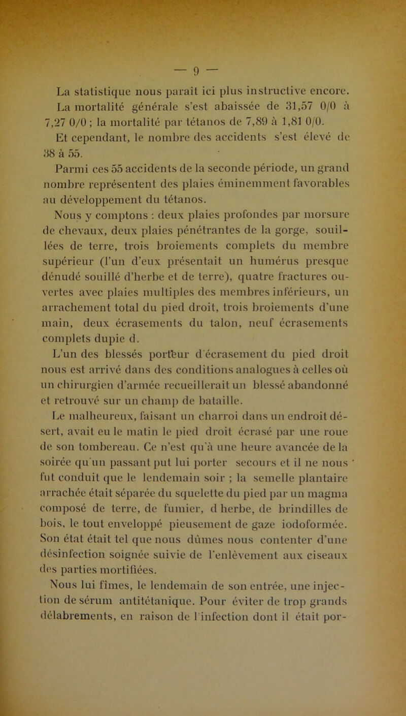 La statistique nous paraît ici plus instructive encore. La mortalité générale s’est abaissée de 31,57 0/0 à 7,27 0/0; la mortalité par tétanos de 7,89 à 1,81 0/0. Et cependant, le nombre des accidents s’est élevé de 88 à 55. Parmi ces 55 accidents de la seconde période, un grand nombre représentent des plaies éminemment favorables au développement du tétanos. Nous y comptons : deux plaies profondes par morsure de chevaux, deux plaies pénétrantes de la gorge, souil- lées de terre, trois broiements complets du membre supérieur (l’un d’eux présentait un humérus presque dénudé souillé d’herbe et de terre), quatre fractures ou- vertes avec plaies multiples des membres inférieurs, un arrachement total du pied droit, trois broiements d’une main, deux écrasements du talon, neuf écrasements complets dupie d. L’un des blessés portfeur d'écrasement du pied droit nous est arrivé dans des conditions analogues à celles où un chirurgien d’armée recueillerait un blessé abandonné et retrouvé sur un champ de bataille. Le malheureux, faisant un charroi dans un endroit dé- sert, avait eu le matin le pied droit écrasé par une roue de son tombereau. Ce n’est qu’à une heure avancée delà soirée qu’un passant put lui porter secours et il ne nous fut conduit que le lendemain soir ; la semelle plantaire arrachée était séparée du squelette du pied par un magma composé de terre, de fumier, d herbe, de brindilles de bois, le tout enveloppé pieusement de gaze iodoformée. Son état était tel que nous dûmes nous contenter d’une désinfection soignée suivie de l'enlèvement aux ciseaux des parties mortifiées. Nous lui fîmes, le lendemain de son entrée, une injec- tion de sérum antitétanique. Pour éviter de trop grands délabrements, en raison de 1 infection dont il était por-