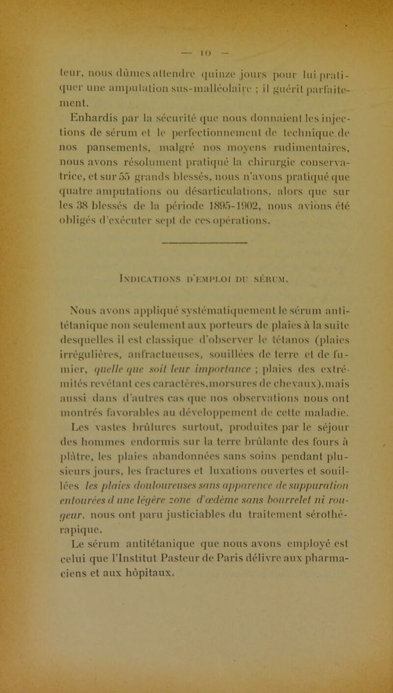 IO — teur, nous dûmes attendre quinze jours pour luiprali- (juer une amputation sus-malléolaire ; il guérit parfaite- ment. Enhardis par la sécurité que nous donnaient les injec- tions de sérum et le perfectionnement de technique de nos pansements, malgré nos moyens rudimentaires, nous avons résolument pratiqué la chirurgie conserva- trice, et sur dû grands blessés, nous n’avons pratiqué que quatre amputations ou désarticulations, alors que sur les 38 blessés de la période 1895-1902, nous avions été obligés d’exécuter sept de ces opérations. Indications d'kmim.oi nr skiu m. Nous avons appliqué systématiquement le sérum anti- tétanique non seulement aux porteurs de plaies à la suite desquelles il est classique d'observer le tétanos (plaies irrégulières, anfractueuses, souillées de terre et de fu- mier, quelle que soit leur importance ; plaies des extré- mités révélant ces caractères.morsures de chevaux),mais aussi dans d’autres cas que nos observations nous ont montrés favorables au développement de cette maladie. Les vastes brûlures surtout, produites par le séjour des hommes endormis sur la terre brûlante des fours à plâtre, les plaies abandonnées sans soins pendant plu- sieurs jours, les fractures et luxations ouvertes et souil- lées les plaies douloureuses sans apparence de suppuration entourées d une légère zone d’œdème sans bourrelet ni ron- geur. nous ont paru justiciables du traitement sérothé- rapique. Le sérum antitétanique que nous avons employé est celui que l’Institut Pasteur de Paris délivre aux pharma- ciens et aux hôpitaux.