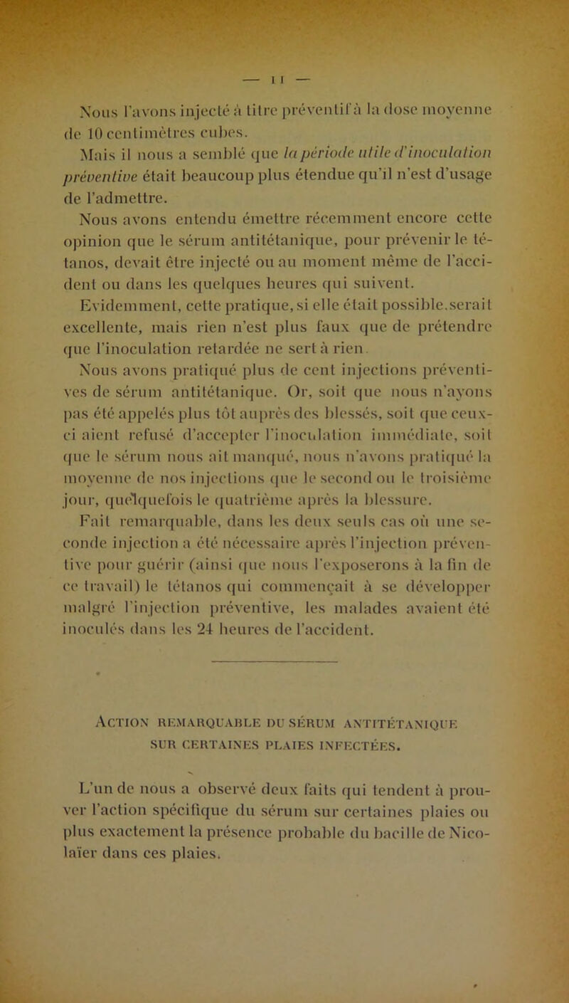 Nous l’avons injecté à titre prévenlifà la dose moyenne de 10 centimètres cubes. Mais il nous a semblé que la période utile d'inoculation préventive était beaucoup plus étendue qu’il n’est d’usage de l’admettre. Nous avons entendu émettre récemment encore cette opinion que le sérum antitétanique, pour prévenir le té- tanos, devait être injecté ou au moment même de l’acci- dent ou dans les quelques heures qui suivent. Evidemment, celte pratique, si elle était possible.serait excellente, mais rien n’est plus faux que de prétendre que l’inoculation retardée ne sert à rien Nous avons pratiqué plus de cent injections préventi- ves de sérum antitétanique. Or, soit (pie nous n'ayons pas été appelés plus tôt auprès des blessés, soit que ceux- ci aient refusé d’accepter l’inoculation immédiate, soit que le sérum nous ait manqué, nous n’avons pratiqué la moyenne de nos in jections que le second ou le troisième jour, quelquefois le quatrième après la blessure. Fait remarquable, dans les deux seuls cas où une se- conde injection a été nécessaire après l’injection préven- tive pour guérir (ainsi que nous l’exposerons à la fin de ce travail) le tétanos qui commençait à se développer malgré l'injection préventive, les malades avaient été inoculés dans les 24 heures de l’accident. Action remarquable du sérum antitétanique SUR CERTAINES PLAIES INFECTÉES. L’un de nous a observé deux faits qui tendent à prou- ver l’action spécifique du sérum sur certaines plaies ou plus exactement la présence probable du bacille de Nico- laïer dans ces plaies.