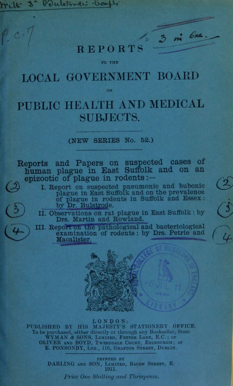 REPORTS — TO THE LOCAL GOVERNMENT BOARD ON PUBLIC HEALTH AND MEDICAL SUBJECTS. (NEW SERIES No. 52.) CD Reports and Papers on su^ected cases of human plague in East Suffolk and on an epizootic of plague in rodents I. Report on suspected pneumonic and bubonic plague in East Suffolk and on the prevalence of plague in rodents in Suffolk and Essex: bv Dr. Bulstrode. II. Observations on rat plague in East Suffolk: by Drs. Martin and Rowland. i'; III. Report Oil Ihe'lTallGLoldgical and bacteriological examination of rodents: by Drs. Petrie and Macalister.   -- LONDON: PUBLISHED BY HIS MAJESTY’S STATIONERY OFFICE. To be purchased, either directly or through any Bookseller, from WYMAN & SONS, Limited, Fetter Lane, E.C. ; or OLIVER AND BOYD, Twbeddale Court, EDiNuuiiaii; or E. PONSONBY, Ltd., 116, Grafton Street, Dublin. PRINTED BY DARLING AND SON, Li.mited, Bacon Street, E. 1911. I’rice One Hhilihuj anil Threeiienco,