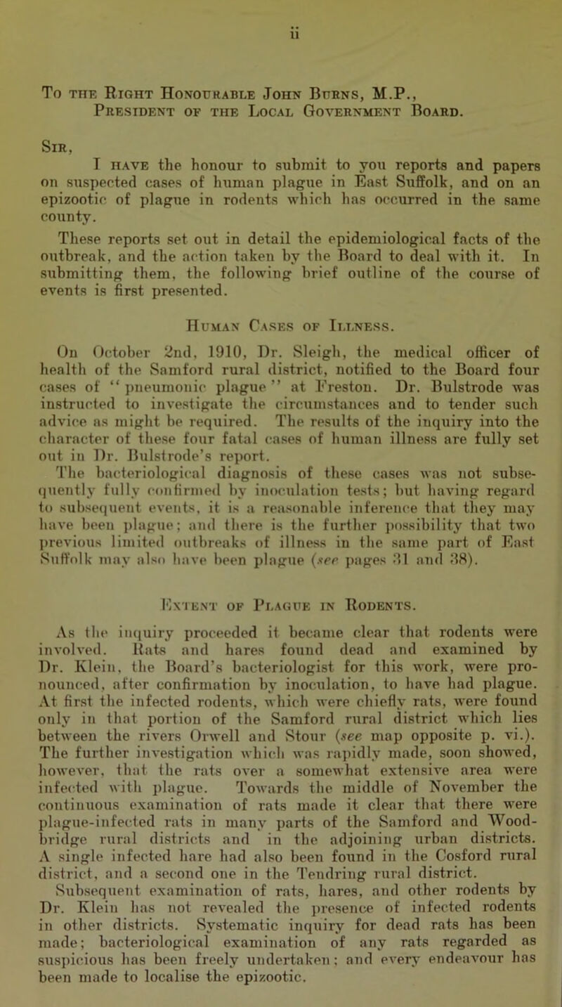 VI To THE Right Honourable John Burns, M.P,, President of the Local Government Board. Sir, I have the honour to submit to you reports and papers on suspected cases of human plague in East Suffolk, and on an epizootic, of plague in rodents which has occurred in the same county. These reports set out in detail the epidemiological facts of the outbreak, and the action taken by the Board to deal with it. In submitting them, the following brief outline of the course of events is first presented. Human Cases of Illness. On October 2nd, 1910, Dr. Sleigh, the medical officer of health of the Samford rural district, notified to the Board four cases of “pneumonic plague” at Preston. Dr. Bulstrode was instructed to investigate the circumstances and to tender such advice as might be required. The results of the inquiry into the character of these four fatal cases of human illness are fully set out in Dr. Bulsfrode’s report. The bacteriological diagnosis of these cases was not subse- quently fully confirmed by inoculation te.sts; but having regard to subse(]uent events, it is a rea.sonable inference that they may have been i)lague; and there is the further possibility that two previous limited outbreaks of illness in the same part of East Suffolk vnay also have been plague (tcc pages Jll mid 88). Extent of Plague in Rodents. As the iii([uiry proceeded it became clear that rodents were involved. Rats and hares found dead and examined by Dr. Klein, the Board’s bacteriologist for this work, were pro- nounced, after confirmation by inoculation, to have had plague. .\t fir.st the infected rodents, which were chiefly rats, were found only in that portion of the Samford rural district which lies between the rivers Orwell and Stour (see map opposite p. vi.). The further investigation which was rajiidly made, soon showed, however, that the rats over a somewhat extensive area were infected with plague. Towards the middle of November the continuous examination of rats made it clear that there were plague-infected rats in many parts of the Samford and Wood- bridge rural districts and in the adjoining urban districts. A single infected hare had also been found in the Cosford rural district, and a second one in the 1’endring rural district. Subsequent examination of rats, hares, and other rodents by Dr. Klein has not revealed the presence of infected rodents in other districts. Systematic inquiry for dead rats has been made; bacteriological examination of any rats regarded as susiiicious has been freely undertaken; and every endeavour has been made to localise the epizootic.