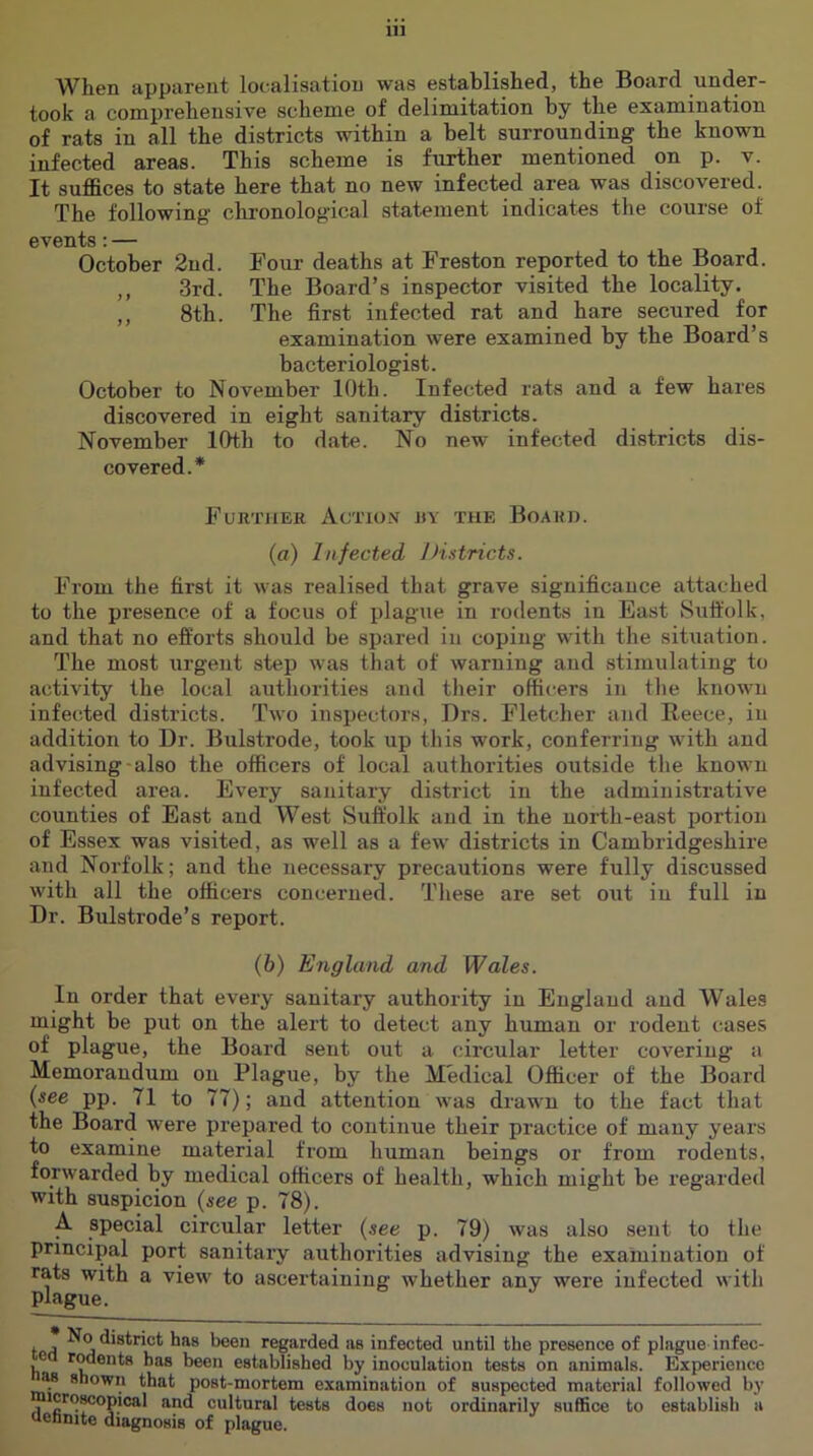 When apparent lo(-alisatiou was established, the Board under- took a comprehensive scheme of delimitation by the examination of rats in all the districts within a belt surrounding the known infected areas. This scheme is further mentioned on p. v. It suffices to state here that no new infected area was discovered. The following chronological statement indicates the course of events: — October 2nd. Four deaths at Freston reported to the Board. ,, 3rd. The Board’s inspector visited the locality. ,, 8th. The first infected rat and hare secured for examination were examined by the Board’s bacteriologist. October to November 10th. Infected rats and a few hares discovered in eight sanitary districts. November lOtb to date. No new infected districts dis- covered.* Fukther Action ry the Board. (a) Infected Districts. From the first it was realised that grave significance attached to the presence of a focus of plague in rodents in East Suffolk, and that no efforts should be spared in coping with the situation. The most urgent step was that of warning and stimulating to activity the local aiithorities and their officers in the known infected districts. Two inspectors, Drs. Fletcher and Reece, in addition to Dr. Bulstrode, took up this work, conferring with and advising-also the officers of local authorities outside the known infected area. Every sanitary district in the administrative counties of East and West Suffolk and in the north-east portion of Essex was visited, as well as a few districts in Cambridgeshire and Norfolk; and the necessary precautions were fully discussed with all the officers concerned. These are set out in full in Dr. Bulstrode’s report. (6) England and Wales. In order that every sanitary authority in England and Wales might be put on the alert to detect any human or rodent cases of plague, the Board sent out a circular letter covering a Memorandum on Plague, by the Medical Officer of the Board {see pp. 71 to 77); and attention \vas draw n to the fact that the Board were prepared to continue their practice of many years to examine material from human beings or from rodents, forwarded by medical officers of health, which might be regarded with suspicion {see p. 78). A special circular letter {see p. 79) was also sent to the principal port sanitary authorities advising the examination of rats with a view’ to ascertaining whether any were infected with plague. ff>a ^ A regarded as infected until the presence of plague infec- n rodents has been established by inoculation tests on animals. Experience M shown that post-mortem examination of suspected material followed by icro^opical and cultural tests does not ordinarily suflSce to establish a nennite diagnosis of plague.