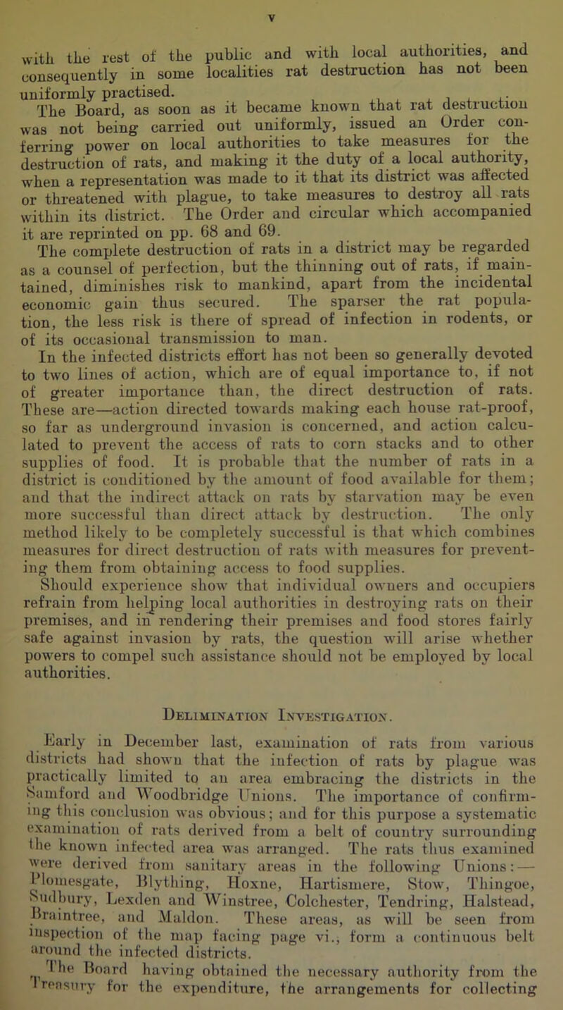 vvitli tile rest of the public and with local authorities, and consequently in some localities rat destruction has not been uniformly practised. ^ i . +• The Board, as soon as it became known that rat destruction was not being carried out uniformly, issued an Order fcri’ing pow6r on locnl autlioritios to tako mGasuros for tii6 destruction of rats, and making it the duty of a local authority, whon a representation was made to it that its district was affected or threatened with plague, to take measures to destroy all rats within its district. The Order and circular which accompanied it are reprinted on pp. 68 and 69. The complete destruction of rats in a district may be regarded as a counsel of perfection, but the thinning out of rats, if main- tained, diminishes risk to mankind, apart from the incidental economic gain thus secured. The sparser the rat popula- tion, the less risk is there of spread of infection in rodents, or of its occasional transmission to man. In the infected districts effort has not been so generally devoted to two lines of action, which are of equal importance to, if not of greater importance than, the direct destruction of rats. These are—action directed towards making each house rat-proof, so far as underground invasion is concerned, and action calcu- lated to prevent the access of rats to corn stacks and to other supplies of food. It is probable tliat the number of rats in a district is conditioned by the amount of food available for them; and that the indirect attack on rats by starvation may be even more successful than direid attack by destruction. The only method likely to be completely successful is that which combines measures for direct destruction of rats with measures for prevent- ing them from obtaining access to food supplies. Should experience show that individual owners and occupiers refrain from helping local authorities in destroying rats on their premises, and in rendering their premises and food stores fairly safe against invasion by rats, the question will arise whether powers to compel such assistance should not be employed by local authorities. Delimination Investigation. Early in December last, examination of rats from various districts had shown that the infection of rats by plague was practically limited to an area embracing the districts in the Samford and Woodbridge Unions. The importance of confirm- ing tliis conclusion was obvious; and for this purpose a systematic examination of rats derived from a belt of country surrounding the known infected area was arranged. The rats thus examined were derived from sanitary areas in the following Unions: — I’lomesgate, Blything, Hoxne, Hartismere, Stow, Thingoe, Sudbury, Lexden and Winstree, Colchester, Tendring, Halstead, Braintree, and Maldon. These areas, as will be seen from inspection of the map facing page vi.; form a continuous belt around tlie infected districts. I he Board having obtained the necessary authority from the Irensury for the expenditure, the arrangements for collecting