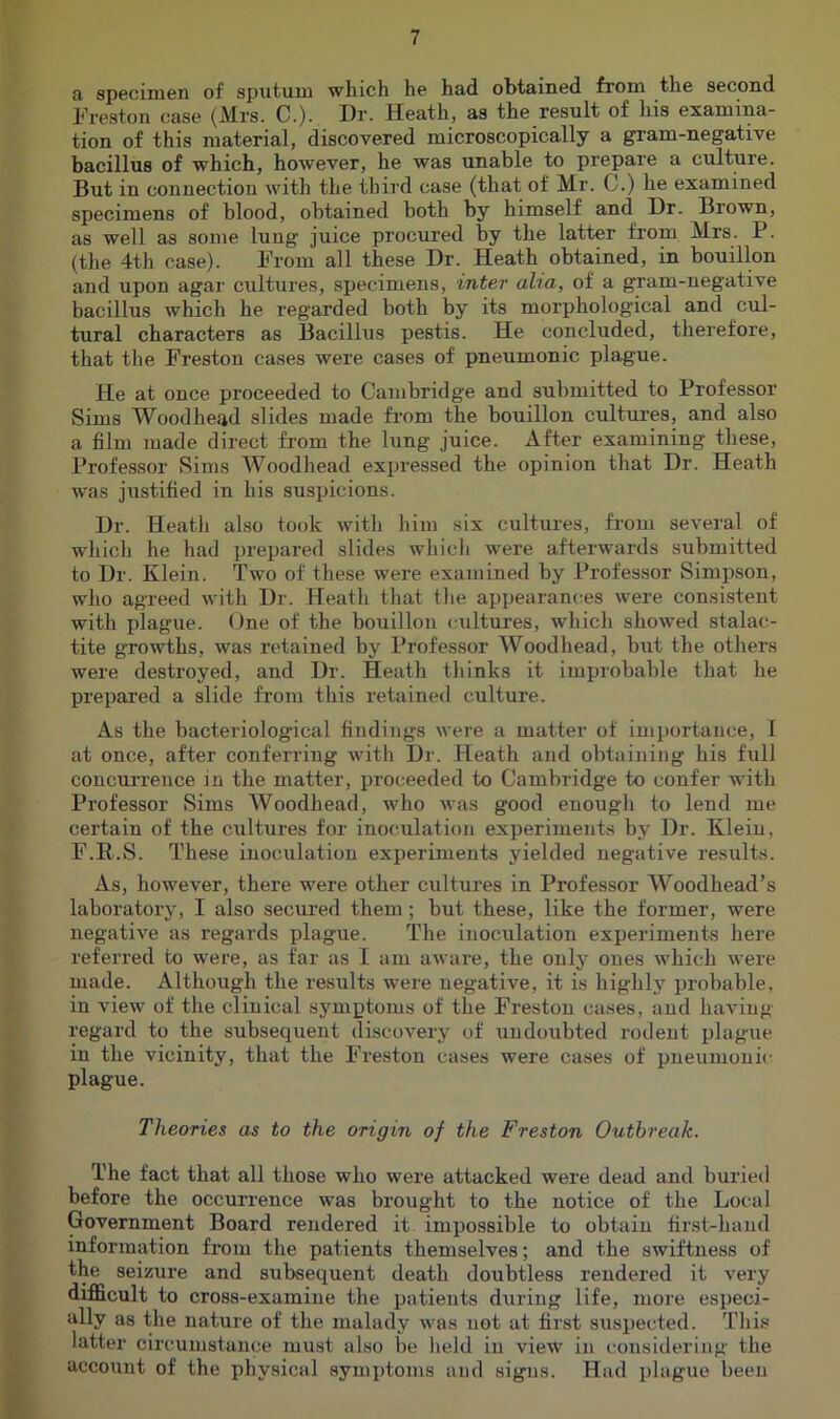 a specimen of sputum which he had obtained from the second h’reston case (Mrs. C.). Dr. Heath, as the result of his examina- tion of this material, discovered microscopically a gram-negative bacillus of which, however, he was unable to prepare a culture. But in connection with the third case (that of Mr. C.) he examined specimens of blood, obtained both by himself and Dr. Brown, as well as some lung juice procured by the latter from Mrs. P. (the 4th case). From all these Dr. Heath obtained, in bouillon and upon agar cultures, specimens, inter alia, of a gram-negative bacillus which he regarded both by its morphological and cul- tural characters as Bacillus pestis. He concluded, therefore, that the Freston cases were cases of pneumonic plague. He at once proceeded to Cambridge and submitted to Professor Sims Woodhead slides made fi-om the bouillon cultui’es, and also a film made direct from the king juice. After examining these. Professor Sims Woodhead exjjressed the opinion that Dr. Heath was justified in his suspicions. Dr. Heath also took with him six cultures, from several of which he had prepared slides which were afterwards submitted to Dr. Klein. Two of these were examined by Professor Simpson, who agreed with Dr. Heath that the appearances were consistent with plague. One of the bouillon cultures, which showed stalac- tite growths, was retained by Professor Woodhead, biit the others were destroyed, and Dr. Heath thinks it improbable that he prepared a slide from this retained culture. As the bacteriological findings were a matter of importance, 1 at once, after conferring with Dr. Heath and obtaining his full concurrence in the matter, proceeded to Cambridge to confer with Professor Sims Woodhead, who was good enough to lend me certain of the cultures for inoculation experiments by Dr. Klein, F.R.S. These inoculation experiments yielded negative results. As, however, there were other cultures in Professor Woodhead’s laboratory, I also secured them; but these, like the former, were negative as regards plague. The inoculation experiments here referred to were, as far as I am aware, the only ones which were made. Although the results were negative, it is highly probable, in view of the clinical symptoms of the Freston cases, and having- regard to the subsequent discovery of undoubted rodent plague in the vicinity, that the Freston cases were cases of pneumonic plague. Theories as to the origin of the Freston Outbreak. The fact that all those who were attacked were dead and buried before the occurrence was brought to the notice of the Local Government Board rendered it impossible to obtain first-hand information from the patients themselves; and the swiftness of the seizure and subsequent death doubtless rendered it very difficult to cross-examine the patients during life, more especi- ally as the nature of the malady was not at first suspected. This , latter circumstance must also be held in view in considering the account of the physical symptoms and signs. Had plague been I