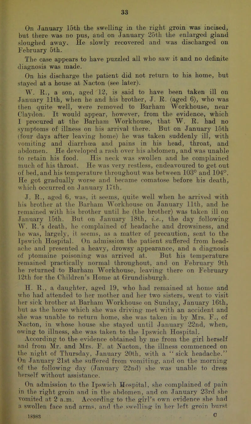 On January 15th the swelling in the right groin was incised, but tliere was no pus, and on January 25th the enlarged gland sloughed away. He slowly recovered and was discharged on February 5th. Tlie case appears to have puzzled all who saw it and no definite diagnosis was made. On his discharge the patient did not return to his home, but stayed at a house at Nacton (see later). W. E,., a son, aged 12, is said to have been taken ill on January 11th, when he and his brother, J. E. (aged 6), who was then quite well, were removed to Barham Workhouse, near Claydon. It would appear, however, from the evidence, which I procured at the Barham Workhouse, that W. E. had no symptoms of illness on his arrival there. But on January 15th (foiu- days after leaving home) he was taken suddenly ill, with vomiting and diarrhoea and pains in his head, throat, and abdomen. He developed a rasli over his abdomen, and was unable to retain his food. His neck was swollen and he complained much of his throat. He was very restless, endeavoured to get out of bed, and his temperature tliroughout was between 103° and 104°. He got gradually worse and became comatose before his death, which occurred on January ITth. J. E., aged 6, was, it seems, Ciuite well when he arrived with his brother at tlie Barham Workhouse on Janiiary 11th, and he remained with his brother until he (the brother) was taken ill on January 15th. But on January 18th, i.e., the day following W. E.’s death, he complained of headache and drowsiness, and lie was, largely, it seems, as a matter of precaution, sent to the Ipswich Hospital. On admission the patient suffered from head- ache and presented a heavy, drowsy appearance, and a diagnosis of ptomaine poisoning was arrived at. But his temperature remained practically normal throughout, and on February 9th he returned to Barham Workhouse, leaving tliere on February 12th for the Children’s Home at Grundisburgh. H. E., a daughter, aged 19, who had remained at home and who had attended to her mother and her two sisters, went to visit her sick brother at Barham Workhouse on Sunday, January 16th, but as the horse which she was driving met with an accident and she was unable to return home, she was taken in by Mrs. F., of Nacton, in whose house she stayed until January 22nd, when, owing to illness, she was taken to the Ipswich Hospital. According to the evidence obtained by me from the girl herself and from Mr. and Mrs. F. at Nacton, the illness commenced on the night of Thursday, January 20th, with a “ sick headache.” On January 21st she suffered from vomiting, and on the morning of the following day (January 22nd) she was unable to dress herself without assistance. On admission to the Ipswich Hospital, she complained of pain in the right groin and in the abdomen, and on January 23rd she vomited at 2 a.m. According to the girl’s own evidence she had a swollen face and arms, and the swelling in her left groin burst 0 1S98S