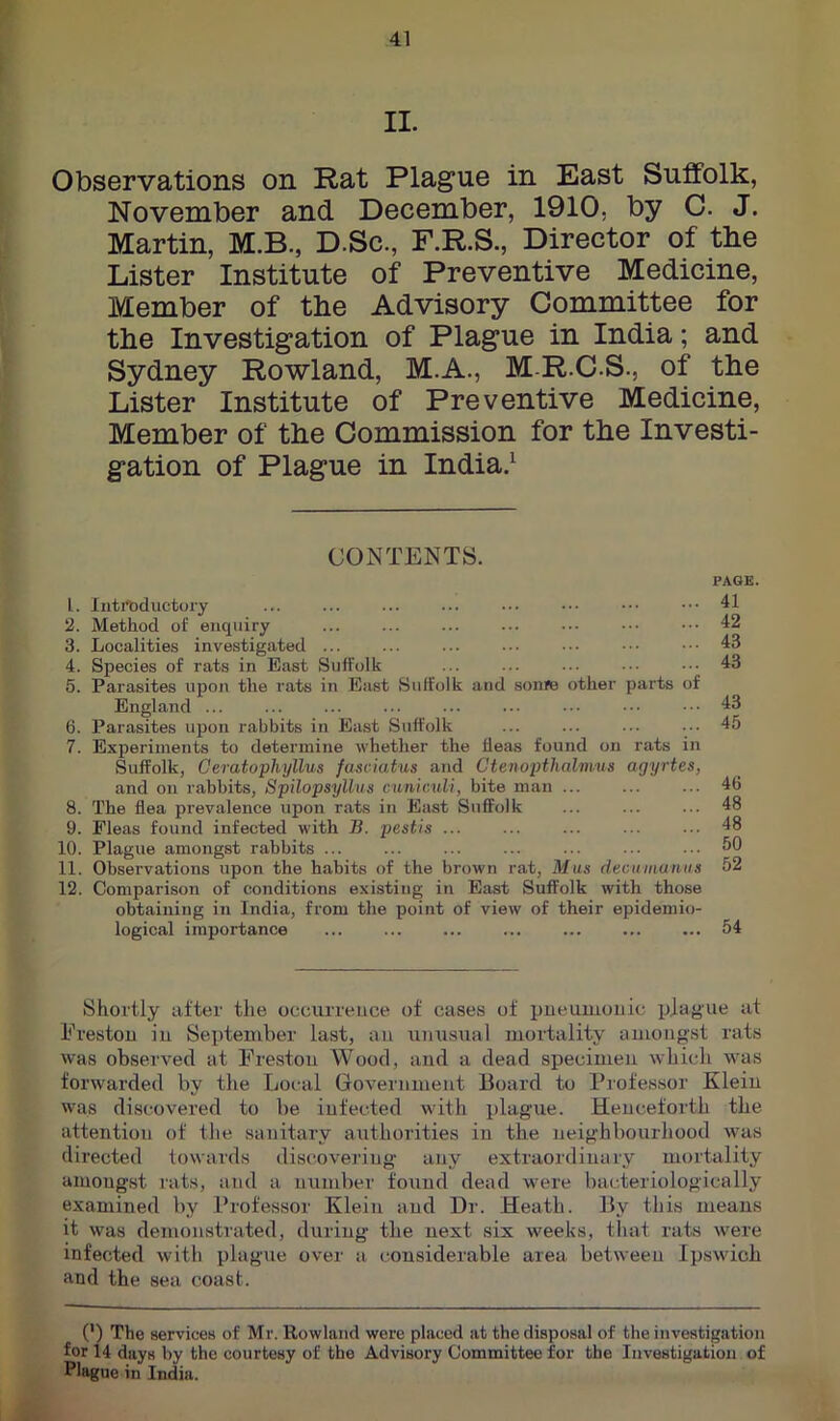 II. Observations on Rat Plague in East Suffolk, November and December, 1910, by C. J. Martin, M.B., D.Sc., F.R.S., Director of tke Lister Institute of Preventive Medicine, Member of the Advisory Committee for the Investigation of Plague in India; and Sydney Rowland, M.A., M-R.C.S., of the Lister Institute of Preventive Medicine, Member of the Commission for the Investi- gation of Plague in India.^ CONTENTS. PAGE. 1. lnti*bductory ... ... ... ... ... ••• ••• ••• 41 2. Method of enquiry ... ... ... ... .•• ••• ••• 42 3. Localities investigated ... ... ... .■• ... ••• ••• 43 4. Species of rats in East Suffolk ... ... ... .•■ ••• 43 5. Parasites upon the rats in East Suffolk and sonje other parts of England ... ... ... ... ... ... ••• .•• 43 6. Parasites upon rabbits in East Suffolk ... ... ... ... 45 7. Experiments to determine whether the fleas found on rats in Suffolk, Ceratophyllus fasciatus and Ctenopthal'nms agyrtes, and on rabbits, Spilopsylhts cuniadi, bite man 46 8. The flea prevalence upon rats in East Suffolk ... ... ... 48 9. Fleas found infected with B. pestis ... ... ... ... ... 48 10. Plague amongst rabbits ^0 11. Observations upon the habits of the brown rat, Mus decumumis 52 12. Comparison of conditions existing in East Suffolk with those obtaining in India, from the point of view of their epidemio- logical importance ... ... 54 Shortly after the occurrence of cases of pneumonic plague at Erestou iu September last, an unusual mortality amongst rats was observed at Ereston Wood, and a dead specimen which was forwarded by the Local Government Board to Professor Klein was discovered to be infected with plague. Henceforth the attention of the sanitary authorities in the neighbourhood was directed towards discovering any extraordinary mortality aiuougst rats, and a number found dead were bacteriologically examined by Professor Klein and Dr. Heath. By this means it was demonstrated, during the next six weeks, that rats were infected with plague over a considerable area between Ipswich and the sea coast. (') The services of Mr. Rowland were placed at the disposal of the investigation for l4 days by the courtesy of the Advisory Committee for the Investigation of Plague in India.