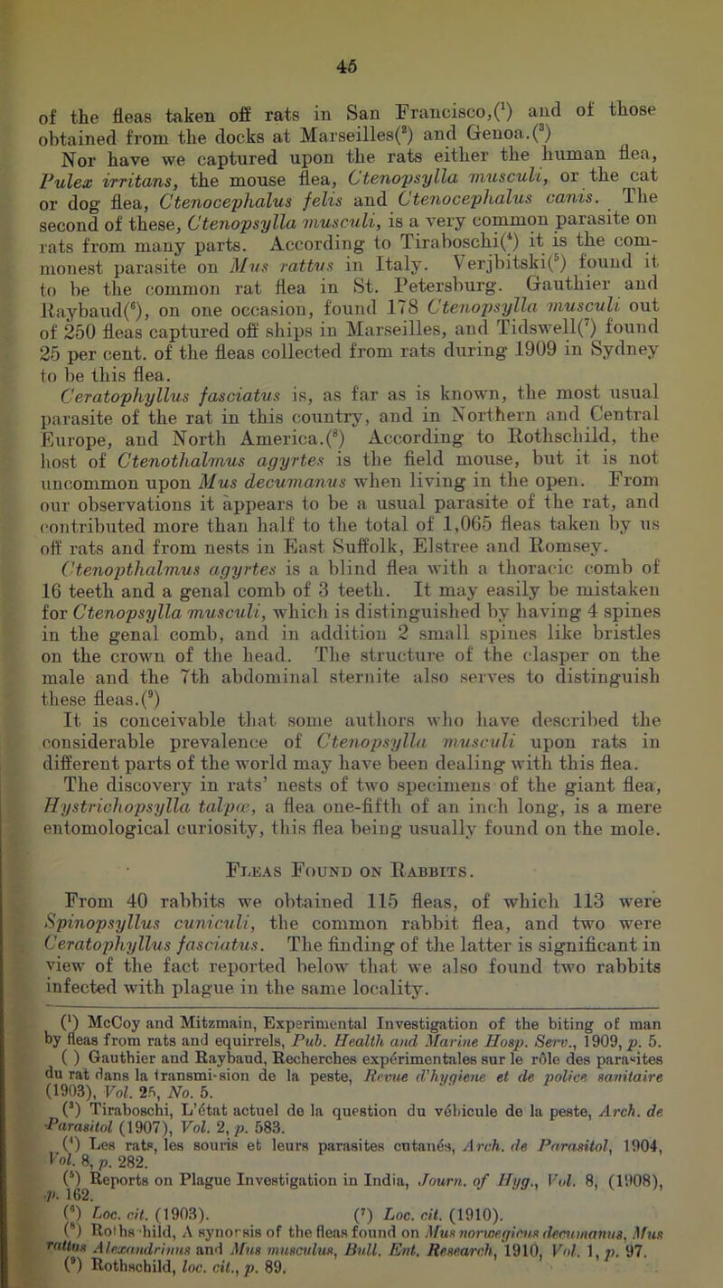 46 of the fleas taken off rats in San Francisco,(‘) and of those obtained from the docks at Marseilles(* *) and Genoa. (^) Nor have we captured upon the rats either the human flea, Pulex irritans, the mouse flea, Ctenopsylla musculi, or the cat or dog flea, Ctenocephalus felts and Ctenocephalus cants. Ihe second of these, Ctenopsylla tnusculi, is a very common parasite on rats from many parts. According to Tiraboschi(*) it is the coni- monest parasite on Mns rattvs in Italy. Verjbitski(^) found it to be the common rat flea in St. Petersburg. Gauthier and l{aybaud(®), on one occasion, found 178 Ctenopsylla musculi out of 250 fleas captured off ships in Marseilles, and Tidswell(’) found 25 per cent, of the fleas collected from rats during 1909 in Sydney to be this flea. Ceratophyllus fasciatus is, as far as is known, the most u.sual parasite of the rat in this country, and in Northern and Central Europe, and North America.(*) According to Rothschild, the host of Ctenothalmus agyrtes is the field mouse, but it is not uncommon upon Mus decumanus when living in the open. From our observations it appears to be a usual parasite of the rat, and contributed more than half to tlie total of 1,065 fleas taken by us off rats and from nests in East Suffolk, Elstree and Romsey. Ctenopthalmus agyrtes is a blind flea with a tlioracic comb of 16 teeth and a genal comb of 3 teeth. It may easily be mistaken for Ctenopsylla musculi, whicli is distinguished by having 4 spines in the genal comb, and in addition 2 small spines like bristles on the crown of the head. The structure of the clasper on the male and the 7th abdominal sternite also serves to distinguish these fleas.(®) It is conceivable tliat some a\ithors who liave described the considerable prevalence of Ctenopsylla musculi upon rats in different parts of the world may have been dealing with this flea. The discovery in rats’ nests of two specimens of the giant flea, Hystrichopsylla talpce, a flea one-fifth of an inch long, is a mere entomological curiosity, this flea beiug usually found on the mole. F1-E.4.S Found on Rabbits. From 40 rabbits we obtained 115 fleas, of which 113 were Spinopsyllus cuniculi, the common rabbit flea, and two were Ceratophyllus fasciatus. The finding of the latter is significant in view of the fact reported below that we also found two rabbits infected with plague in the same locality. (‘) McCoy and Mitzmain, Experimental Investigation of the biting of man by fleas from rats and equirrels, Puh. Health and Marine Hasp. Sei~o., 1909, p. 5. ( ) Gauthier and Raybaud, Recherches expdrimentales sur le rAle des para“ites du rat dans la Iransmi-sion de la peste, Revue d'hyqiene et de police sanitaire (1903), Vol. 2S, No. 5. (’) Tiraboschi, L’dtat actuel de la question du v6bicule de la peste, Arch, de •Parasitol (1907), Vol. 2, p. 583. {*) Les rats, les souris et leurs parasites cutanes, Arch, de Parasitol, 1904, Vol. 8, p. 282. (*) Reports on Plague Investigation in India, Journ. of Hyg., Vol. 8, (1908), ■p. 162. (*) Uc. cit. (1903). (') Loc. cit. (1910). (“) Roths hild, A synorsis of the fleas found on Mus norwegictis decumanus, Mus rallus Alexandrinus and Mus musadus. Bull. Ent. Research, 1910, Vol. 1, p. 97. (*) Rothschild, loc. cit., p. 89.