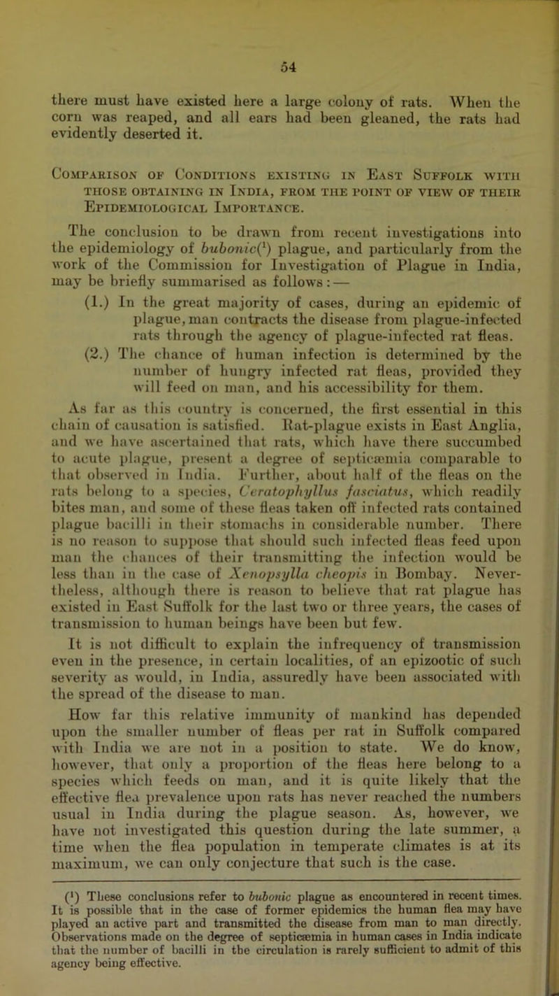 there must have existed here a large colouy of rats. When the corn was reaped, and all ears had been gleaned, the rats had evidently deserted it. COMI’AKISON OF CONDITIONS EXISTING IN EaST SdFFOLK WITH THOSE OBTAINING IN INDIA, FROM THE POINT OF VIEW OF THEIR Epidemiological Importance. The conclusion to be drawn from recent investigations into the epidemiology of hubonic(^) plague, and particularly from the work of the Commission for Investigation of Plague in India, may be briefly summarised as follows: — (1.) In the great majority of cases, during an epidemic of plague, man contracts the disease from plague-infected rats through the agency of plague-infected rat fleas. (2.) The chance of human infection is determined by the number of hungry infected rat fleas, provided they will feed on man, and his accessibility for them. As far as this country is concerned, the first essential in this chain of causation is satisfied. Hat-plague exists in East Anglia, and we have ascertained that rats, which have there succumbed to acute j)higue, present a degree of sei)ticaunia comparable to that observed in India. Further, about half of the fleas on the rats belong 1o a species, Ceratopliyllus fa.sciatus, which readily bites man, and some of these fleas taken off infected rats contained plague bacilli in their stomachs in considerable number. There is no reason to supimse that should such infected fleas feed upon man the chances of their transmitting the infection would be less than in the case of Xenopsylla cheopis in llombay. Never- theless, although there is reason to believe that rat plague has existed iu East Suffolk for the last two or three years, the cases of transmission to human beings have been but few. It is not difiicult to explain the infrequency of transmission even in the presence, in certain localities, of an epizootic of such severitj as would, iu India, assuredly have been associated with the spread of the disease to man. How far this relative immunity of mankind has depended upon the smaller number of fleas per rat iu Suffolk compared with India we are not iu a position to state. We do know, however, that only a proportion of the fleas here belong to a species which feeds on man, and it is quite likely that the effective flea prevalence upon rats has never reached the numbers usual iu India during the plague season. As, hoM'ever, we have not investigated this question during the late summer, a time when the flea population in temperate climates is at its maximum, we can only conjecture that such is the case. (') TLese conclusions refer to bubonic plague as encountered in recent times. It is possible that in the case of former epidemics the human flea may have played an active part and transmitted the disease from man to man directly. Observations made on the degree of septicsemia in human cases in India indicate that the number of bacilli in the circulation is rarely sufficient to admit of this agency being effective.