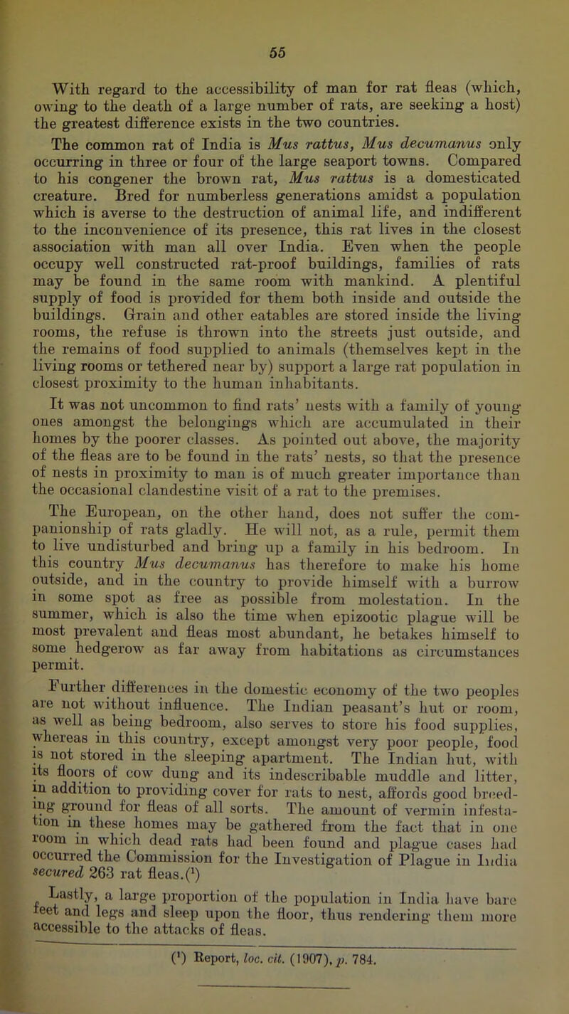 With regard to the accessibility of man for rat fleas (which, owing to the death of a large number of rats, are seeking a host) the greatest difference exists in the two countries. The common rat of India is Mus rattus, Mus decumanus only occurring in three or four of the large seaport towns. Compared to his congener the brown rat, Mus rattus is a domesticated creature. Bred for numberless generations amidst a population which is averse to the destruction of animal life, and indifferent to the inconvenience of its presence, this rat lives in the closest association with man all over India. Even when the people occupy well constructed rat-proof buildings, families of rats may be found in the same room with mankind. A plentiful supply of food is provided for them both inside and outside the buildings. Grain and other eatables are stored inside the living rooms, the refuse is thrown into the streets just outside, and the remains of food supplied to animals (themselves kept in the living rooms or tethered near by) support a large rat population in closest proximity to the human inhabitants. It was not uncommon to find rats’ nests with a family of young ones amongst the belongings which are accumulated in their homes by the poorer classes. As pointed out above, the majority of the fleas are to be found in the rats’ nests, so that the presence of nests in proximity to man is of much greater importance than the occasional clandestine visit of a rat to the premises. The Eui’opean, on the other hand, does not suffer the com- panionship of rats gladly. He will not, as a luile, permit them to live undisturbed and bring up a family in his bedroom. In this country Mus decumanus has therefore to make his home outside, and in the country to provide himself with a burrow in some spot as free as possible from molestation. In the summer, which is also the time when epizootic plague will be most prevalent and fleas most abundant, he betakes himself to some hedgerow as far away from habitations as circumstances permit. Further differences in the domestic economy of the two peoples are not without influence. The Indian peasant’s hut or I’oom, us well as being bedroom, also serves to store his food supplies, whereas in this country, except amongst very poor people, food IS not stored in the sleeping apartment. The Indian hut, with its floors of cow dung and its indescribable muddle and litter, in addition to providing cover for rats to nest, affords good breed- ing gTound for fleas of all sorts. The amount of vermin infesta- lon in these homes may be gathered from the fact that in one loom in which dead rats had been found and plague cases liad occurred the Commission for the Investigation of Plague in India secured 263 rat fleas.(^) Lastly, a lai’ge proportion of the population in India liave bare eet and legs and sleep upon the floor, thus rendering them more accessible to the attacks of fleas. (') Report, loc. cit. (1907),^;. 784.