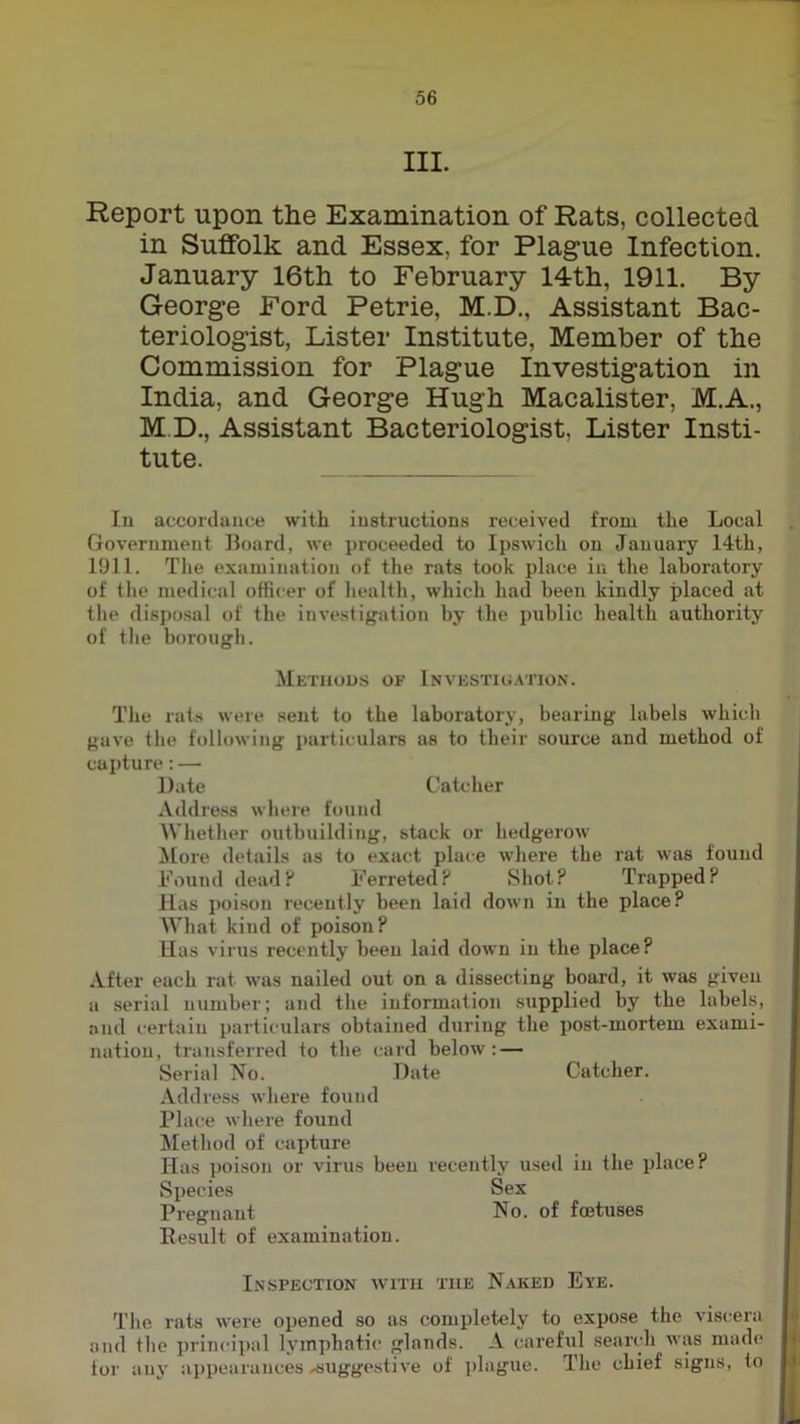 III. Report upon the Examination of Rats, collected in Suffolk and Essex, for Plague Infection. January 16th to February 14th, 1911. By George Ford Petrie, M.D., Assistant Bac- teriologist, Lister Institute, Member of the Commission for Plague Investigation in India, and George Hugh Macalister, M.A., M.D., Assistant Bacteriologist, Lister Insti- tute. In accordance with instructions received from the Local Government Board, we proceeded to Ipswich on January 14th, 1911. Tlie examination of the rats took place in the laboratory of the medical officer of health, which had been kindly placed at tlie dispo.sal of the investigation by the public health authority of the borough. Methods of Investigation. The rats were sent to the laboratory, bearing labels which gave the following particulars as to their source and method of capture:— Date Catcher Address where found Whetlier outbuilding, stack or hedgerow More details as to exact place where the rat was found Found dead? Ferreted? Shot? Trapped? Has i)oison recently been laid down in the place? What kind of poison? Has virus recently been laid down in the place? After each rat was nailed out on a dissecting board, it was given a serial number; and the information supplied by the labels, and certain particulars obtained during the post-mortem exami- nation, transferred to the card below: — Serial No. Date Catcher. Address where found Place where found ^Method of capture Has ])oison or virus been recently used in the place? Species Sex Pregnant No. of foetuses Result of examination. Inspection with the Naked Eye. The rats were opened so as completely to expose the viscera and the principal l.vinphatic glands. A careful .search was made tor any appearances suggestive of plague. The chief signs, io