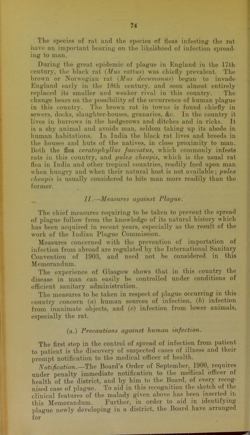 The species of rat and the species of tleas infesting the rat have an important bearing on the likelihood of infection spread- ing to man. During the great epidemic of plague in England in the 17th century, the black rat (Mvs rattus) was cbiefly prevalent. The brown or Norwegian rat (Mus decumanus) began to invade England early in Ihe 18th century, and .soon almost entirely replaced its smaller and weaker rival in this country. The change bears on the possibility of the occurrence of human plague in this country. The brown rat in towns is found chiefly in sewers, docks, slaugliter-houses, granaries, &c. In the country it lives in burrows in the hedgerows and ditches and in ricks. It is a shy animal and avoids man, seldom taking up its abode in human habitations. In India the black rat lives and breeds in the houses and huts of the natives, in close proximity to man. Iloth the. flea ceratophylliis fasciatus, which commonly infests rats in this country, and pulex cheopis, which is the usual rat flea in India and other tropical countries, readily feed upon man when hungry and when their natural host is not available; pules cheopis is usually considered to bite man more readily than the former. _ II.—Measures against Plague. The chief measures requiring to be taken to prevent the spread of plague follow from the knowledge of its natural history which has been acquired in recent years, especially as the result of the work of the Indian Plague Commission. Measures concerned with the prevention of importation of infection from abroad are regulated by the International Sanitary Convention of 1903, and need not be considered in this Memorandum. The experience of Glasgow shows that in this country the disease in man can easily be controlled under conditions of efficient sanitary administration. The measures to be taken in respect of plague occurring in this country concern (a) human sources of infection, {h) infection from inanimate objects, and (c) infection from lower animals, especially the rat. (a.) Precautions against human infection. The first step in the control of spread of infection from patient to patient is the discovery of suspected cases of illness and their prompt notification to the medical officer of health. Notification.—The Board’s Order of September, 1900, requires under penalty immediate notification to the meHical officer of health of the district, and by him to the Board, of every recog- nised case of plague. To aid in this recognition the sketch of the clinical features of the malady given above lias been inserted m tliis Memorandum. Further, in order to aid in identifying jilague newly developing in a district, the Board have arranged for